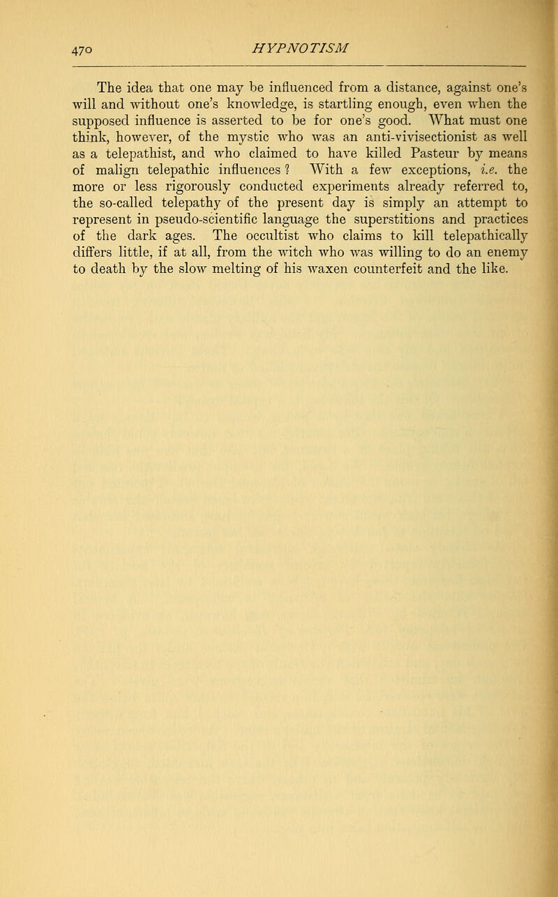 The idea that one may be influenced from a distance, against one's will and without one's knowledge, is startling enough, even when the supposed influence is asserted to be for one's good. What must one think, however, of the mystic who was an anti-vivisectionist as well as a telepathist, and who claimed to have killed Pasteur by means of malign telepathic influences ? With a few exceptions, i.e. the more or less rigorously conducted experiments already referred to, the so-called telepathy of the present day is simply an attempt to represent in pseudo-scientific language the superstitions and practices of the dark ages. The occultist who claims to kill telepathically differs little, if at all, from the witch who was willing to do an enemy to death by the slow melting of his Avaxen counterfeit and the like.