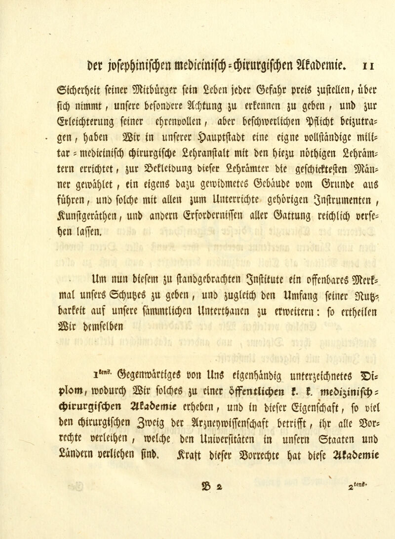 SW&erfceit. feiner Mitbürger fein £eben jeber ©efaijr preis $ujlellen, über fid) nimmt, unfere befon^ere 2K)tung &u ernennen ju geben f unb &ur (Erleichterung (einer ehrenvollen, aber befeuernden *pjlic&t beizutra- gen , fyaben Sir in unferer £auptjtabt eine eigne Dollftdnbige milfc tar '* mebicinifcf) $irurgif$e Sefyranjlalt mit ben ^teju nötigen Sepram- tern errietet, jur £et?left>ung tiefer Sefyramter bte geriefteren Scan- ner gewatet f ein eigene ba$u gennbmetes ©ebaube oom ©runbe au* führen, unb fold&e mit allen &um Unterrichte gehörigen Snjtrumenten , Äunjlgeratfyen / unb anbern SrforbernijTen aller ©attung reid)lic& perfe^ t)en (äffen. Um nun biefem ju fianbgebrac^ten 3n(lttute ein offenbare* 9Rerf* mal unfer* <5d)uee$ }u geben, unb &uglei$ ben Umfang feiner State barfeit auf unfere fammtltc^en Untertanen ju erweitern: fo erteilen 3Sir bemfelben i**- @egemt>artfge$ öon Un* eigen^anbig unterzeichnete* »f* plom, rooburci) ffiir fol$e* ju einer öffentlichen f. I. mtbi$inifty * cfrirurejtfcijen Mabemie ergeben , unb in biefer ©genfc&aft, fo met ben c&trurgifcljen 3n>eig ber Strsncproiffenföaft betrifft, j|r alle 35or* rechte »erlettyn , welche ben Unfoerfitaten in unfern <5mttn unb Sanbern perlie&en jinb, .Kraft biefer Sorre^te &at biefe »fafcemie SB & 2 ttni*