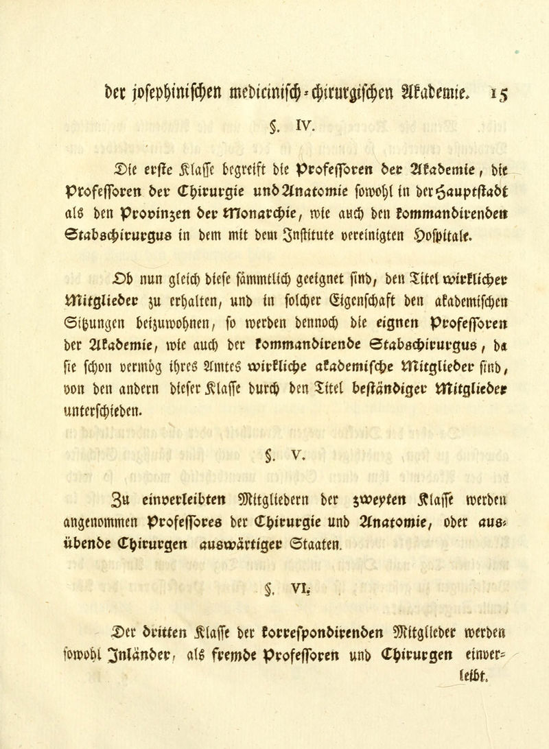 5. iv. 3>fe erfle Sfaffc begreift bie profejforen &e* 2ffobemie, b!e Profefibren 5er Chirurgie unb Znatctnk fowol)(in ber^auptflabt als ben Pro&sn$ett t>ct? tTConarc^ie, rote aufy ben tommanbivenben &tal8$ituvQM in bem mit bem Snftttute vereinigten Öofpitai*. «Ob nun gleich biefe fämmtlid) geeignet jfab/ ben ^itet tS£>irJU<^etr tttitßlie^ct? ju erhalten, unb in folget Sigenfc&aft ben afabcmifc&cn ©i&ungen beijuwoljnen, fo werben bennod) Me eignen pvofeffovm ber Tllabtmie, wie aud) ber fommantoren&e ©tabacfcttwgua, b« fie fd)on »ermog i&res 2(mte6 xvirfticfce afafcemifd?e iTtitgliebcr fmb / t>on ben anbern biefer JSlaflc burd) ben Site! beftättttgec tttttjgltc5er untergeben. §. v, 3u cin^evleibteit SJlttglicbern ber ytityttn Älaffe werben angenommen profefibres ber (T&irurgie unb Anatomie, ober öuö« übmfce (T&itwgen auswärtigeu Staaten. §. vi, . ;Ser Mtten klaffe ber tomfyonbivtnbtn SRitglfeber werben fowoM jfnlänfcer, alj frem&e Profeflbtren unb (T&tmgen einher* Seibt