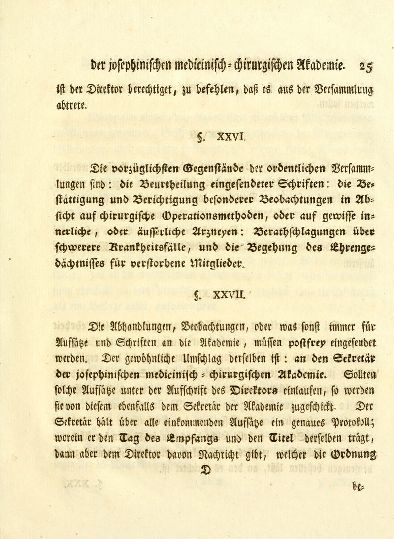 tft ber SMtcftor berechtiget * }u befehlen r baf? & äfftl ber Serfammtung abtrete. $. xxvi. 3){e t>ot$üglicbfieit (Begenjfänbe bei* ot?bemlicf>ett Serfamm* ■fangen jinb : t>ie 25eurt$dlung eingefenbetev Schriften: bie Zte* Sättigung unb 23ericbtigung befonberetr 23eobacbtung*n in 2(b^ ficf>t auf ct>irurgif4?e (Dperationsmetboben, ober auf getanffe m* ntvlityt f obtt äufferlt^e 2lt$mycn: 23erat^f4)lagtmgen übec fcjwerere Iteantyeitöfäile, unb bie Begebung be« £$föiigß* bäc^tnijfeö für perfforbene Vftitglieber. £ XXVII. Sie Sföbanbfungen, SBcotatStungm, ober tr>a^ fonfi immer für Stuffa^e unb ©Triften an bie SlEabemie, muffen pofifrep eingefenbet werben, £>er gewöhnliche l(mfd)la$ berfeiben iji: an ben ©efretär ber jofcpbmifcbcn mebicinijcb * cfnrurgifcben Tilabcmic. ©oßte» folcf)e Sfaffafce unter ber Sfuffc&rift beS ©iceftora einlaufen, fo werben fte öon biefem ebenfalls bem ©efretac ber ?(fabemfe jugefebfeft- Set <5efretar batt über afle etnfommenben SfaffJö* ein genauem ^rotofoll; worein erben £ag bts JEmpfangs un> ben Zittl berfeiben tragt/ bann aber Um Sireftor bawn 2fta$ri$t gibt; welcher bie ©rbtiung