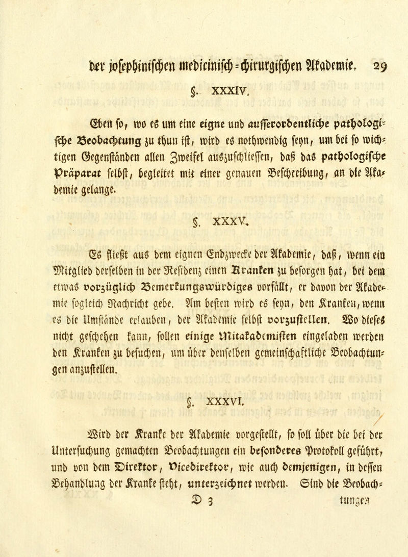 §. XXXIV. Sfeen fof wo e$ um eine eigne unb aiifferotrbentlt^c pat^ologi- fc£e öeobacjtfung $u tljun fjt, wirb es notfywenbig fepn f um bei fo wiejj* tigen ©egenjtönben allen 3wfW aufljufc&tfeflcn, bap baS pat^ologif4?c Präparat felbfl, begleitet mit einet genauen Sef$ceikng, an bfeSIfa* bemie gelange. §. xxxv. GS fließt auß bem eignen (SnböWecfeberJlfabemte, baji, wenn ein 95Utgffeb betfei&en in ber'SRefibenj einen Branfen ju beforgen (jat, bei bem etroa$ tw$üglicj) 25emct£ung8wüi:6ige8 vorfallt, er baoon ber %tabt* mir fogleid) 2ftad;rid)t gebe. ?fm befren wirb es fepn, ben £ranfeu,wemt Cö bie ilmftanbe erlauben, ber Stfabcmie felbjt Bov$ufiellen. SBo biefe£ nict)t gefd;eljen fann, follen einige Wiitatabtmifltn eingelaben werben ben .Rcanfenju befugen/ um über benfelben gemeinfc§aftlid)e Beobachtung gen anbellen. §. XXXVI. Sirb ber Äranfe ber Slfabemie t>orgejMf, fo fall über bfe bei ber Unterfud&ung gemachten Beobachtungen ein btfcnbms ^rotofoE geführt? unb &on bem 5Direftcr, Vkebitdtovt wie aud> Demjenigen, in beffen Se^anblung ber Äranfe (let)t, «nterseic^net werben, ©inb bie Beobacö* £> 3 tätiges