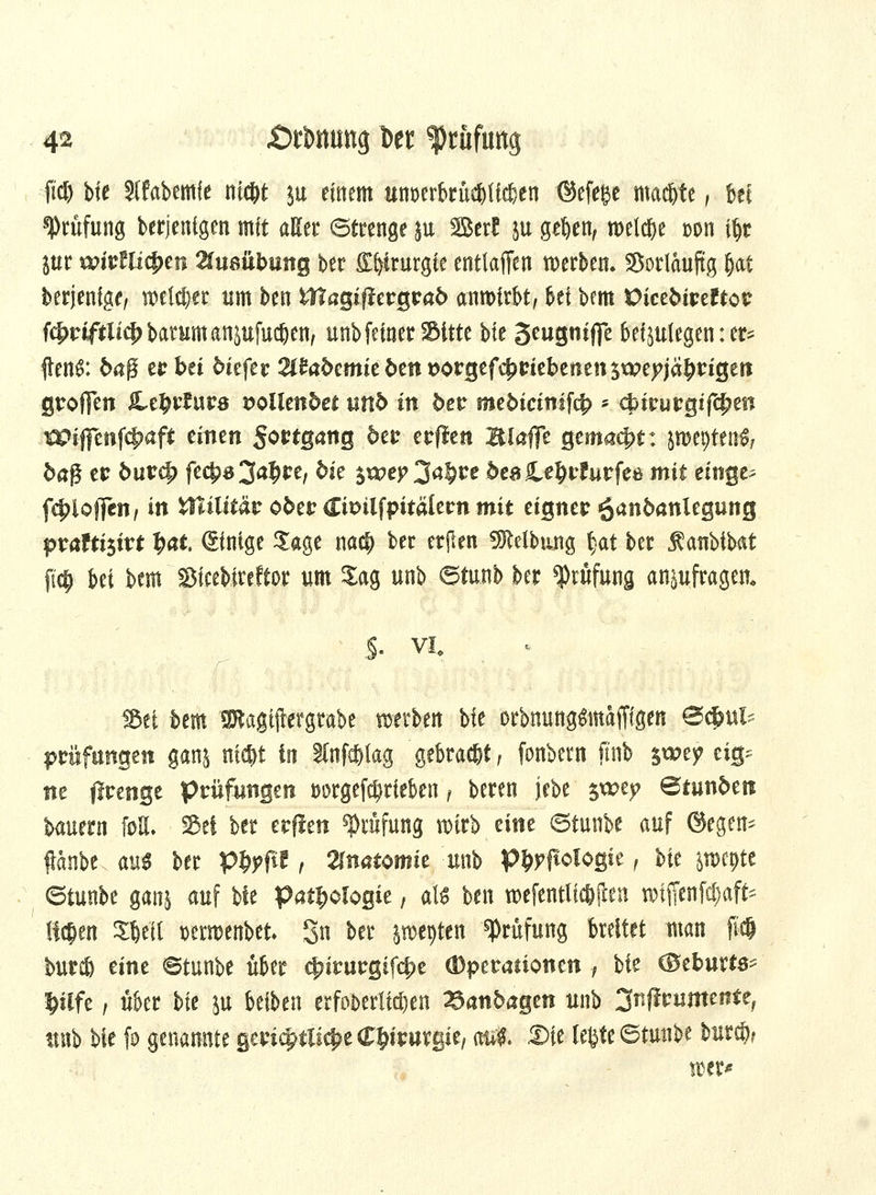 fid) bfe Slfabemie ni#t $u einem um>erbrüebli$en ©efege machte, bei Prüfung berjenigen mit aKer (Strenge ju Betf ju geften, meiere »on iljt int wiKllifytn 2(u8itbung ber £i)irurgie entladen werben. Sorlauftg (jat berjenige, welker um ben &?agi#ergra6 anwirbt, bei bem Victbivtltov f^riftlt^barumanjufuc&en, unbfeinerSitte bfe Seugnijfe beizulegen:er- ften^: 6aß erbet 5iefer 21^cmie{>eitDorgefc^tJiebenensxpefjä^t:igeti groffen Ltfyvtuvs vollendet unb in bev tntbicinifö * c£irurgifc£en Wifienfcfmft einen Sortgang 5er erffen Blaffe gemacht: pe^ten^, ba$ er burcf> fec|)B3a£re, bk $x*?ep 3a§re ^eale^rfutfee mit einge^ fc^ioffen, in Wiitttät o&er dtDilfpitälernmit eigner ^anbanlegung p?atti$ivt fyat ©ntge Sage nad[) ber etjlen Reibung §at ber fatibibat fi$ bei bem SMceMrcftor um Sag unb ©ftuib ber Prüfung anzufragen. \:$- vi. . %ti htm Sftagtjtergrabe werben bfe orbnung&ttaffigen @$tt£ Prüfungen ganj nid)t in 3lnfcf)lag gebraut, fonbern ftnb $wty ä& ne firenge Prüfungen i>örgef$rieben f beren jebe $wep Btunfcerc bauern ft>H. Sei ber erflen Prüfung wirb eine ©tunbe auf ©egen^ flanbe aus ber p^ftf, Anatomie unb P&pftolpgie, bit jwcpte ©tunbe ganj auf bfe Pathologie, als ben wefentltc&ilen rofffenfc§<# Rfy» SWl »erwenbet Sn ber perlen Prüfung breitet man ft$ burcö eine ©tunbe über c|nrurgifd?e (Dperationen, W ©eburtö- Pfe, über bfe ju betten erfot>erlfd)en ^anba^m unb 3nffrumente; unb bfe fo genannte gerichtliche Chirurgie, aul &ie lefcte ©tunbe burcö? wer*