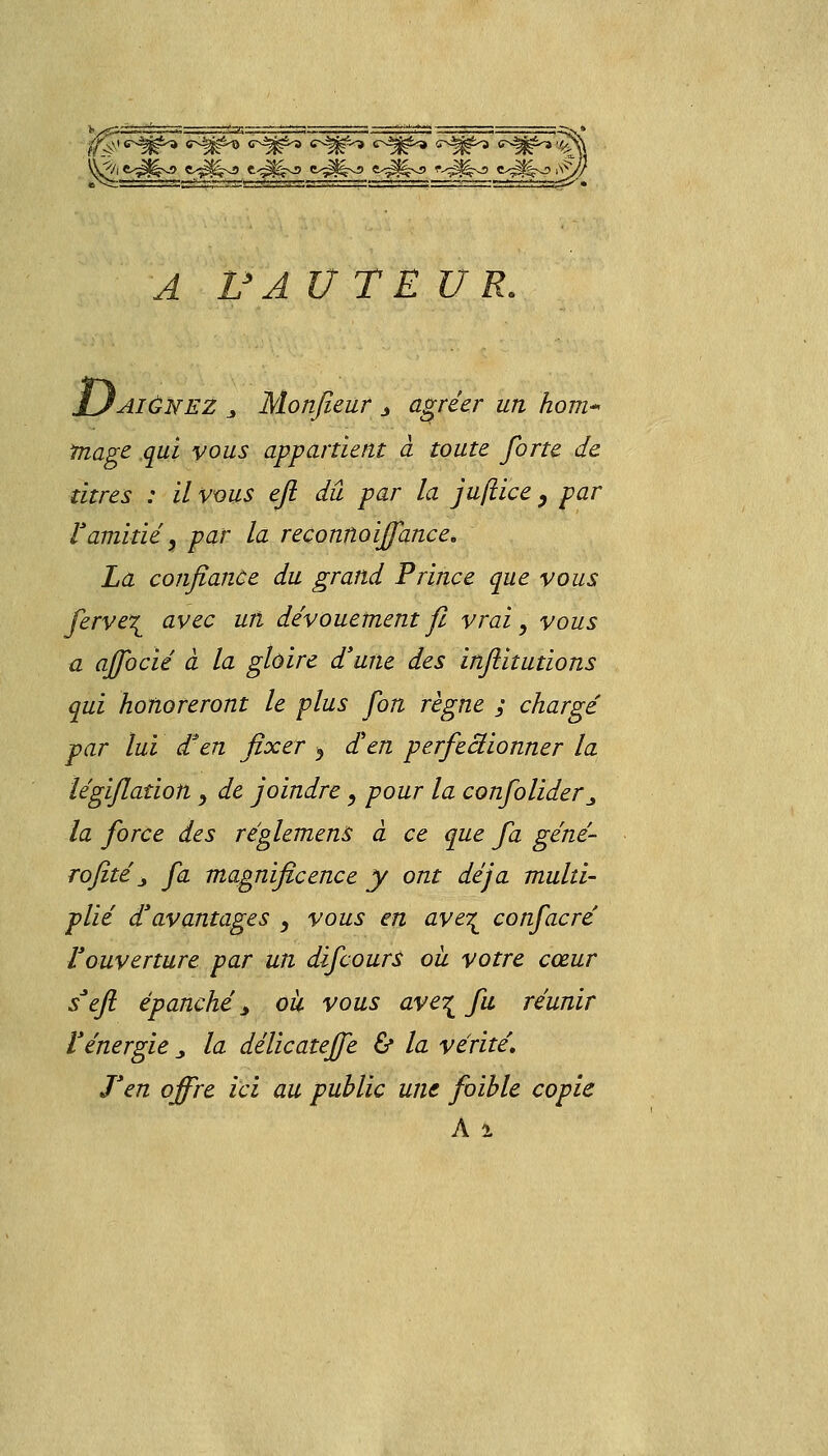 %fë ' <^W^ <^§^> <r^> c^W-* c^r-» *^t*<rs^» ■§ \^/i e<^>j e^^xa t<^>J e^^vji e^^vi> <v^j^ e^x?i^ ^ IJ^ U TEUR. 'aiônez s Monfieur j agréer un hom- Image qui vous appartient à toute forte de titres : il vous efi dû par la juftice, par ramitié, par la reconnoiffance. La confiance du grand Prince que vous ferve\ avec un dévouement fl vrai, vous a affocié à la gloire d'une des infiitutions qui honoreront le plus fon règne ; chargé par lui d3en fixer > d'en perfeâionner la légijlation y de joindre, pour la confolider^ la force des réglemens à ce que fa géné- rofité j fa magnificence y ont déjà multi- plié d'avantages , vous en ave^ confacré l'ouverture par un difcourS ou votre cœur s'efl épanché > où vous ave^ fu réunir l'énergie „ la délicatejfe ù la vérité. J'en offre ici au public une foïble copie