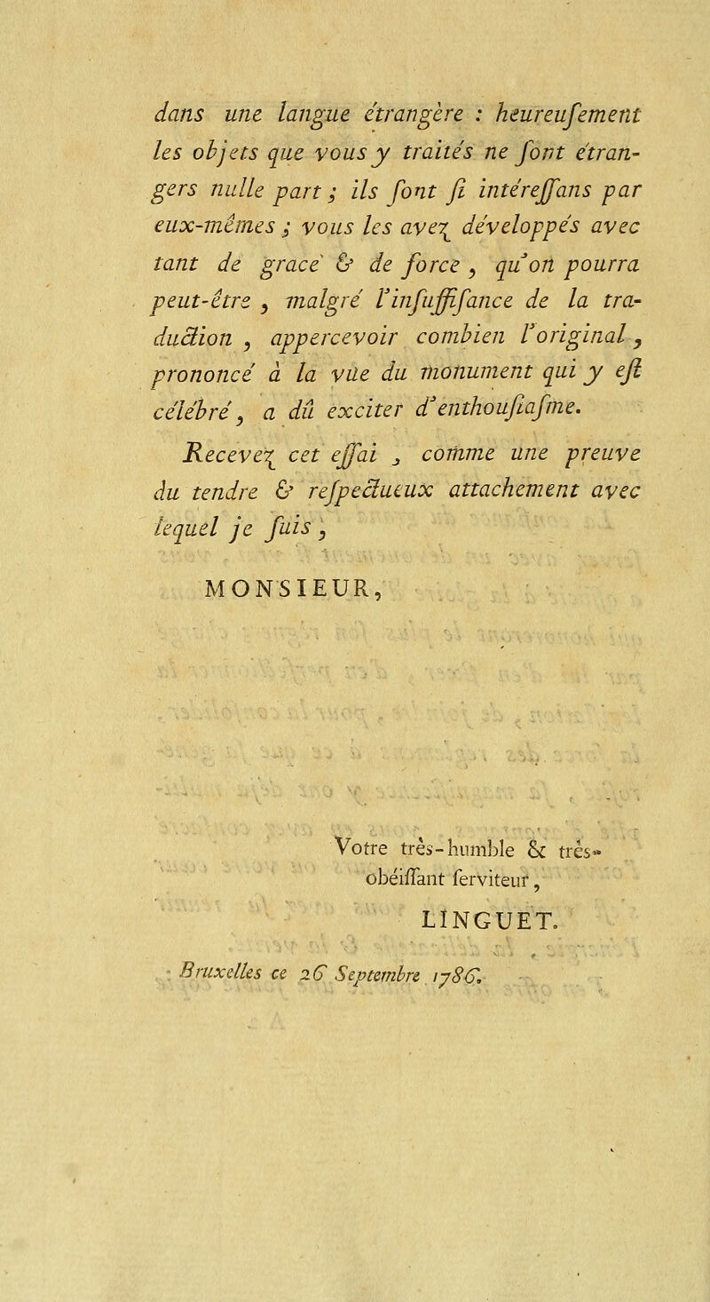 dans une langue étrangère : heureufement les objets que vous y traités ne font étran- gers nulle part ; ils font fi intéreffans -par eux-mêmes ; vous les ave\ développés avec tant de grâce & de force , qu'on pourra peut-être , malgré Vinfuffifance de la tra- duâion , appercevoir combien l'original, prononcé à la vue du monument qui y eji célébré, a dû exciter d'enthoufiafme. Receve^ cet ejfai _, comme une preuve au tendre & refpeâueux attachement avec lequel je fuis, MONSIEUR, Votre très- humble & très- obéifTant ferviteuf, LINGUET. Bruxelles ce 2C Septembre iy8G.