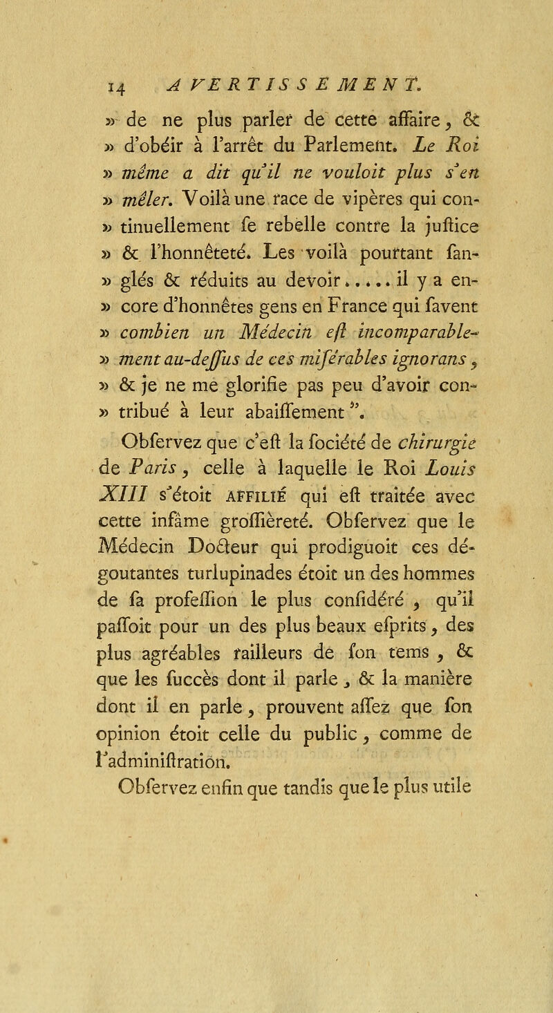 de ne plus parler de cette affaire, Ôc d'obéir à l'arrêt du Parlement. Le Roi même a dit qu'il ne vouloit plus s'en mêler. Voilà une race de vipères qui con- tinuellement fe rebelle contre la juftice & l'honnêteté. Les voilà pourtant fan- glés & réduits au devoir..... il y a en- core d'honnêtes gens en France qui favent combien un Médecin eft incomparable- ment au-deffus de ces miférables ignorans ? & je ne me glorifie pas peu d'avoir con- tribué à leur abaiifement i\ Obfervez que c*eft la fociété de chirurgie de Paris, celle à laquelle le Roi Louis XIII s'étok affilié qui eft traitée avec cette infâme groiîièreté. Obfervez que le Médecin Docteur qui prodiguoit ces dé- goûtantes turlupînades étoit un des hommes de fa profefTion le plus confidéré , qu'il paffoit pour un des plus beaux efprits, des plus agréables railleurs de fon tems , & que les fuccès dont il parle > & la manière dont il en parle, prouvent allez que fon opinion étoit celle du public, comme de Fadminirlration. Obfervez enfin que tandis que le plus utile