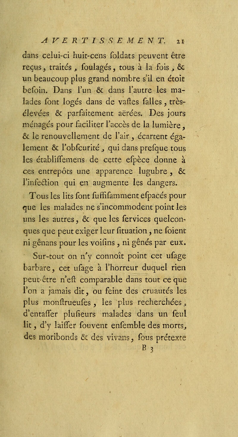 dans celui-ci huit-cens foldats peuvent être reçus, traités 3 foulages, tous à la fois., & un beaucoup plus grand nombre s'il en étoit befoin. Dans l'un & dans l'autre les ma- lades font logés dans de varies falles, très- élevées & parfaitement aërées. Des jours ménagés pour faciliter l'accès de la lumière, & le renouvellement de l'air , écartent éga- lement & l'obfcurité _, qui dans prefque tous les établiffemens de cette efpèce donne à ces entrepôts une apparence lugubre, ôc l'infe&ion qui en augmente les dangers. Tous les lits font fuffifamment efpacés pour que les malades ne s'incommodent point les uns les autres , & que les fervices quelcon^ ques que peut exiger leur fituation, ne foient ni gênans pour les voifins, ni gênés par eux. Sur-tout on nJy connoît point cQt ufage barbare, cet ufage à l'horreur duquel rien peut-être n'eft comparable dans tout ce que l'on a jamais dit, ou feint des cruautés les plus monflrueufes , les plus recherchées s d'entaffer plufieurs malades dans un feul lit, d'y laiffer fouvent enfemble des morts., des moribonds ôc des vivans, fous prétexte B ,