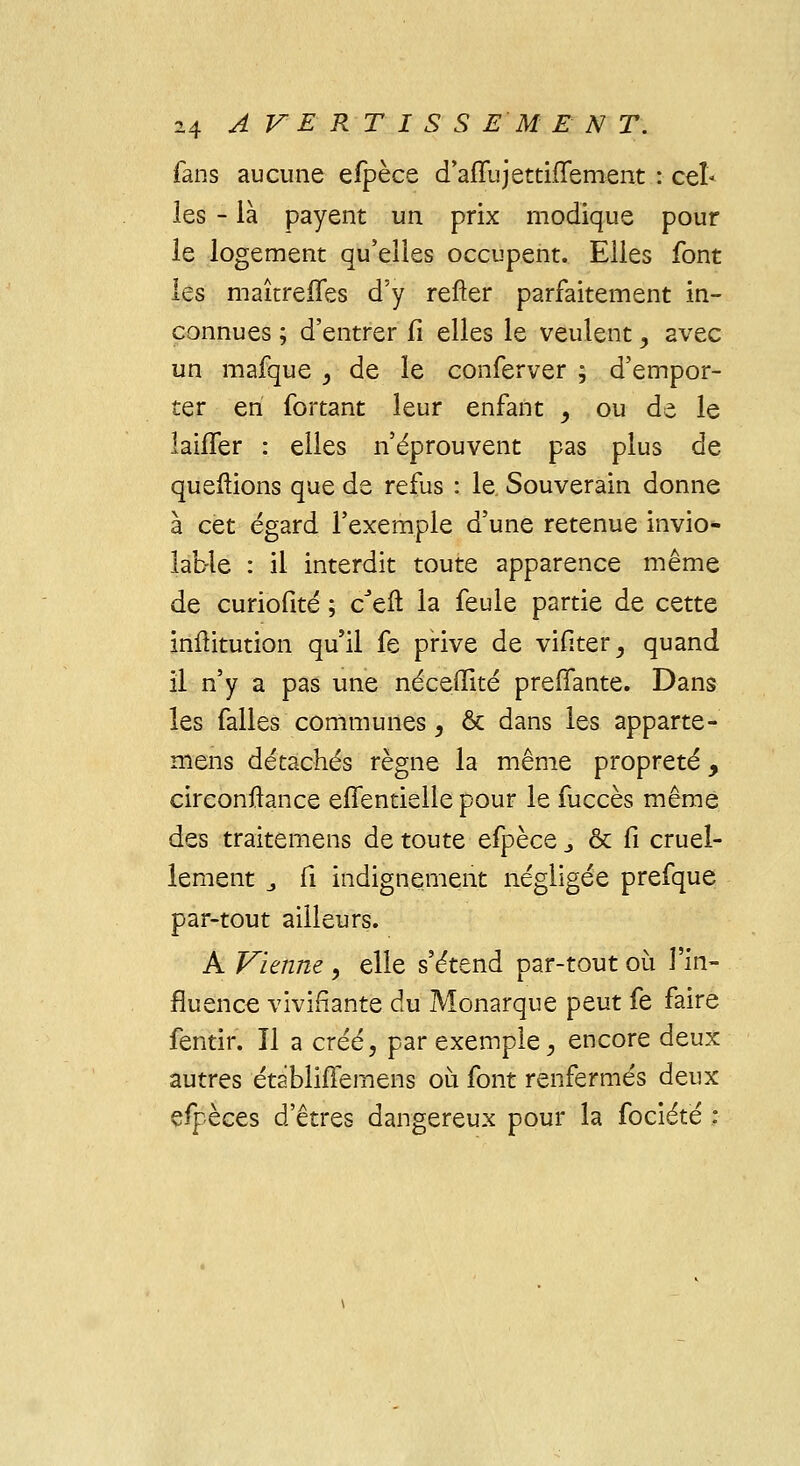 fans aucune elpèce d'afTujetthTement : cel- les - là payent un prix modique pour le logement qu'elles occupent. Elles font les maîtreffes d'y refter parfaitement in- connues ; d'entrer fi elles le veulent , avec un mafque , de le conferver ; d'empor- ter en fortant leur enfant _, ou de le laifler : elles n'éprouvent pas plus de queftions que de refus : le. Souverain donne à cet égard l'exemple d'une retenue invio- lable : il interdit toute apparence même de curiofité ; cJeft la feule partie de cette inftitution qu'il fe prive de vifiter, quand il n'y a pas une néceffité preffante. Dans les falles communes, & dans les apparte- mens détachés règne la même propreté y circonftance eflentielle pour le fuccès même des traitemens de toute efpèce j & Ci cruel- lement „ Ci indignement négligée prefque par-tout ailleurs. A Vienne , elle s'étend par-tout où l'in- fluence vivifiante du Monarque peut fe faire fentir. Il a créé, par exemple, encore deux autres établiffemens où font renfermés deux espèces d'êtres dangereux pour la fociété :