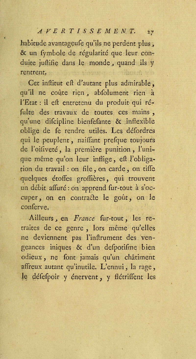 habitude avantageufe qu'ils ne perdent plus ., & un fymbole de régularité que leur con- duite juftifie dans le monde j quand ils y rentrent. Cet inftitut eft dJautant plus admirable, qu'il ne coûte rien 4 abfolument rien à TEtat : il eft entretenu du produit qui ré- fulte des travaux de toutes ces mains , qu'une difcipline bienfefante & inflexible oblige de fe rendre utiles. Les défordres qui le peuplent, naiffant prefque toujours de l'oifiveté, la première punition, l'uni- que même qu'on leur inflige, eft l'obliga- tion du travail : on file, on carde, on tifle quelques étoffes groflières, qui trouvent un débit afîuré : on apprend fur-tout à s'oc- cuper, on en contracte le goût, on le conferve. Ailleurs_, en France fur-tout, les re- traites de ce genre , lors même qu'elles ne deviennent pas l'inftrument des ven- geances iniques & d'un defporifme bien odieux, ne font jamais qu'un châtiment affreux autant qu'inutile. L'ennui, la rage, Je défefpoir y énervent, y fiétriffent les