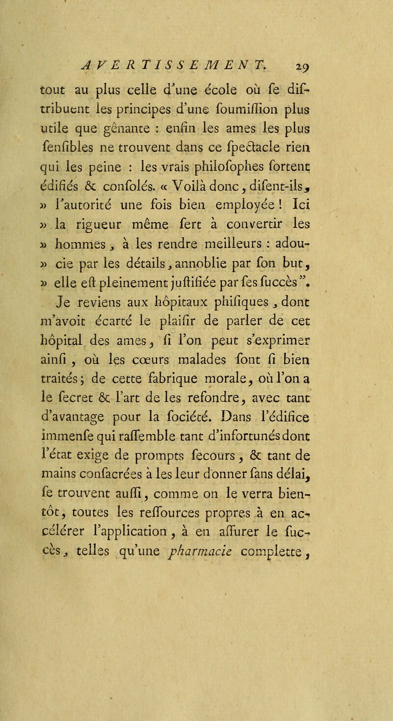 tout au plus celle d'une école où fe dis- tribuent les principes d'une foumiffion plus utile que gênante : enfin les âmes les plus fenfibles ne trouvent dans ce fpe&acle rien qui les peine : les vrais philofophes fortent édifiés & confolés. « Voilà donc, difent-ils, » l'autorité une fois bien employée ! Ici » la rigueur même fert à convertir les » hommes > à les rendre meilleurs : adou- » cie par les détails, annoblie par fon but, » elle eft pleinement juftifiée parfesfuccès. Je reviens aux hôpitaux philiques > dont m'avoit écarté le plaifir de parler de cet hôpital des âmes, fi l'on peut s'exprimer ainfi , ou les cœurs malades font fi bien traités; de cette fabrique morale, où l'on a le fecret & Fart de les refondre, avec tant d'avantage pour la fociété. Dans l'édifice îmmenfe qui raffemble tant d'infortunés dont l'état exige de prompts fecours, & tant de mains confacrées à les leur donner fans délai, fe trouvent auffi, comme on le verra bien- tôt, toutes les reiîburces propres à en ac- célérer l'application, à en affurer le fuc- ces,, telles qu'une pharmacie complette,