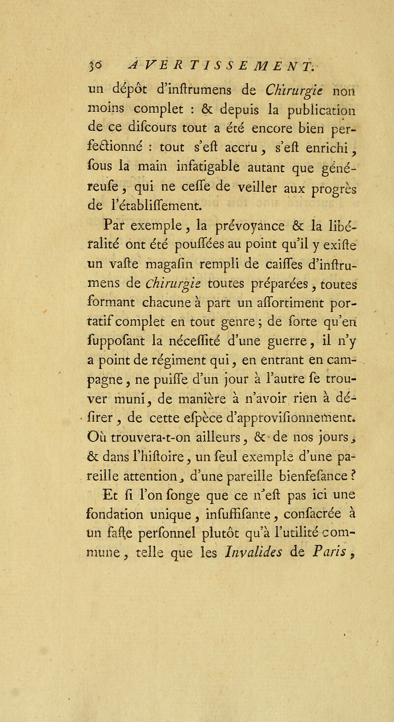 un dépôt d'inftrumens de Chirurgie non moins complet : & depuis la publication de ce difcours tout a été encore bien per- fectionné : tout s'eft accru , s'eft enrichi , fous la main infatigable autant que gêné-' reufe, qui ne celle de veiller aux progrès de l'établiffement. Par exemple, la prévoyance & la libé- ralité ont été pouffées au point qu'il y exifte un vafte magafin rempli de caifles d'inftru- mens de Chirurgie toutes préparées, toutes formant chacune à part un affortiment por- tatif complet en tout genre; de forte qu'en fuppofant la néceffité d'une guerre, il n'y a point de régiment qui , en entrant en cam- pagne, ne puhTe d'un jour à l'autre fe trou- ver muni, de manière à n'avoir rien à dé- lirer , de cette efpèce d'approvifionnement* Où trouvera-t-on ailleurs, &de nos jours > & dans l'hiftoire, un feul exemple d'une pa- reille attention., d'une pareille bienfefaiice ? Et fi l'on fonge que ce nJeft pas ici une fondation unique , infuffifante, confacrée à un faite perfonnel plutôt qu'à l'utilité com-