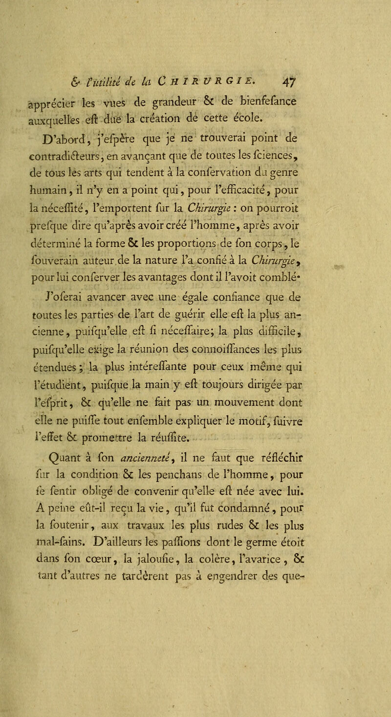 apprécier les vues de grandeur & de bienfefance auxquelles eft due la création de cette école. D'abord, j'efpère que je ne trouverai point de contradicteurs, en avançant que de toutes les fciences, de tous les arts qui tendent à la confervation du genre humain, il n'y en a point qui, pour l'efficacité, pour la néceffité, l'emportent fur la Chirurgie : on pourroit prefque dire qu'après avoir créé l'homme, après avoir déterminé la forme ÔC les proportions de fon corps, le fouverain auteur.de la nature l'a confié à la Chirurgie , pour lui conferver les avantages dont il l'avoit comblé* J'oferai avancer avec une égale confiance que de toutes les parties de l'art de guérir elle eft la plus an- cienne, puifqu'elle eft fi néceffaire; la plus difficile, puifqu'elle exige la réunion des connoiflances les plus étendues ; la plus intéreffante pour ceux même qui Tétudient, puifque la main y eft toujours dirigée par Pefprit, & qu'elle ne fait pas un mouvement dont elle ne puifle tout enfemble expliquer le motif, fuivre l'effet Ô£ promettre la réuflîte. Quant à fon ancienneté, il ne faut que réfléchir fur la condition Se les penchans de l'homme, pour fe fentir obligé de convenir qu'elle eft née avec lui. A peine eût-il reçu la vie, qu'il fut condamné, pour la foutenir, aux travaux les plus rudes & les plus mal-fains. D'ailleurs les paftions dont le germe étoit dans fon cœur, la jaloufie, la colère, l'avarice, & tant d'autres ne tardèrent pas à engendrer des que-