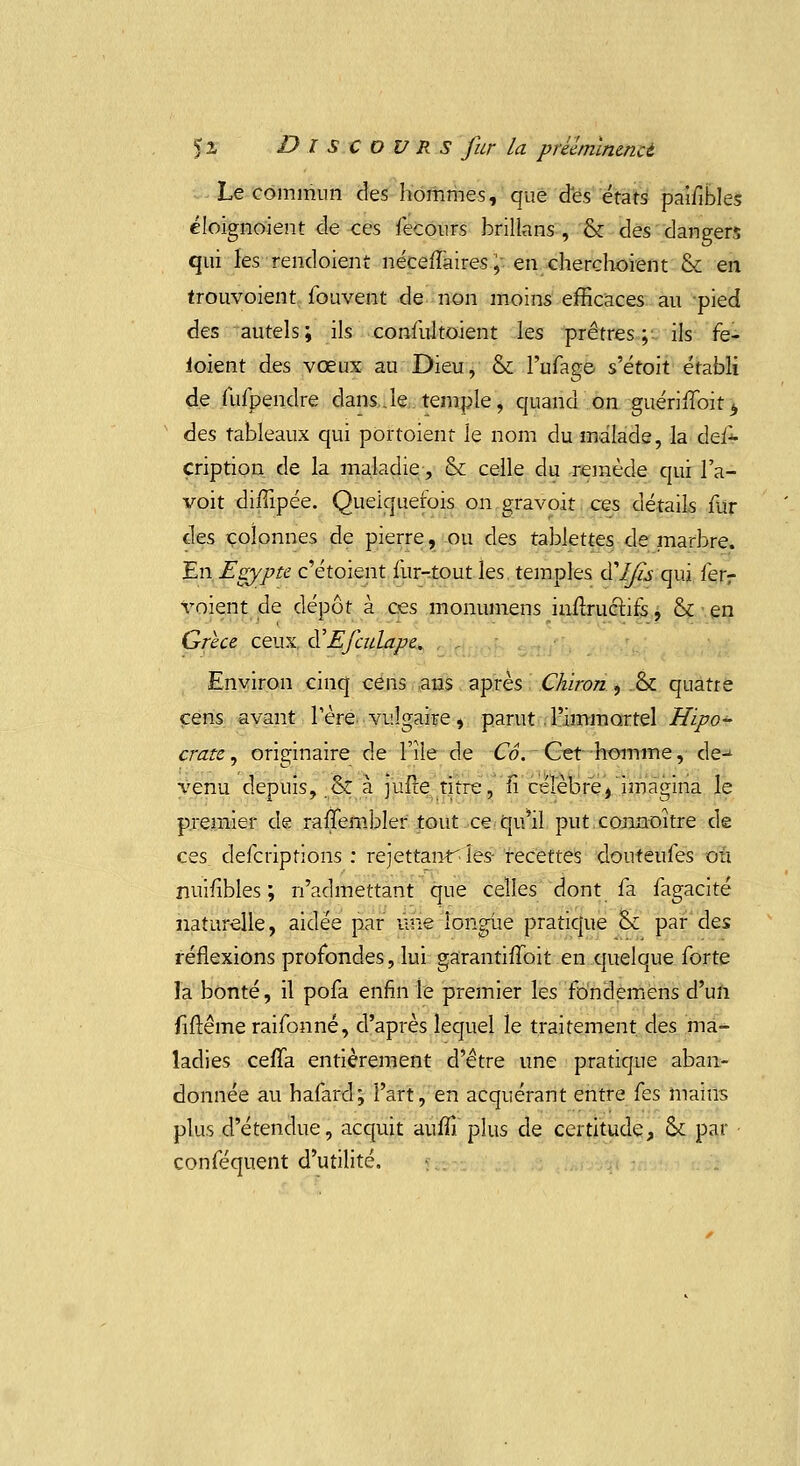 Le commun des hommes, que des états paifihles éloignoient de ces fecours brillans , & des dangers qui les rendoient néceiTaires ;• en cherchoient & en trouvoient fouvent de non moins efficaces au pied des autels; ils conïiiltoient les prêtres; ils fe- ioient des vœux au Dieu, & l'ufage s'étoit établi de fufpendre dans.le temple, quand on guérinroit> des tableaux qui portoient le nom du malade, la des- cription de la maladie, & celle du remède qui 1 a- voit diffipée. Quelquefois on gravo.it ces détails fur des colonnes de pierre, ou des tablettes de marbre. En Egypte c'étaient fur-tout les temples dT/fo qui ferr voient de dépôt à ces monumens infiructifs, & en Grèce ceux. à'Efadape. Environ cinq cens ans après Chïron , .& quatre cens avant l'ère vulgaire, parut l'immortel Hipo- crate, originaire de l'île de Cô. Cet homme, de-- venu depuis, & à juire titre, n célèbre, imagina le premier de rafîembler tout ce qu'il put cormoître de ces deferiptions : rejettanf les- recettes douteufes où nuifibles ; n'admettant que celles dont fa fagacité naturelle, aidée par une longue pratique & par des réflexions profondes, lui garantifîbit en quelque forte la bonté, il pofa enfin le premier les fdndemens d'un fiftême raifonné, d'après lequel le traitement des ma- ladies ceffa entièrement d'être une pratique aban- donnée au hafard; l'art, en acquérant entre {es mains plus d'étendue, acquit auffi plus de certitude, & par • conféquent d'utilité.