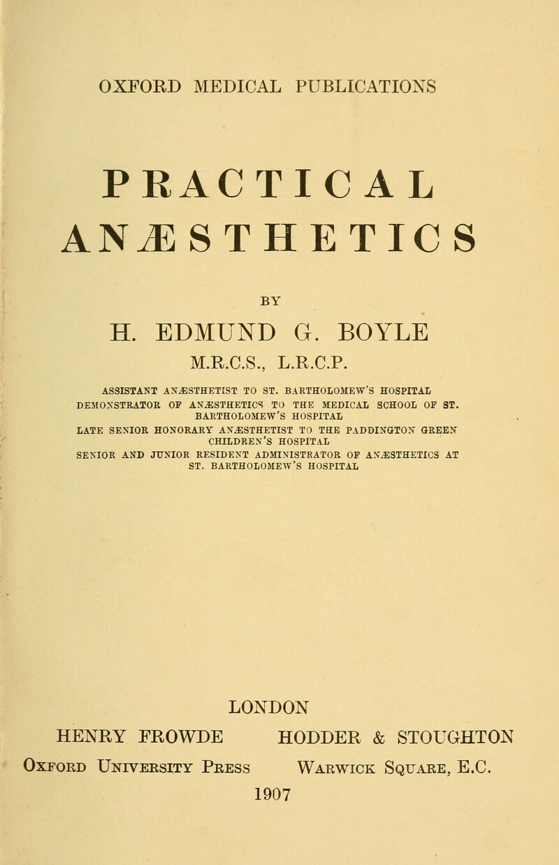 OXFORD MEDICAL PUBLICATIONS PRACTICAL ANESTHETICS BY H. EDMUND G. BOYLE M.R.C.S., L.R.C.P. ASSISTAKT ANESTHETIST TO ST. BARTHOLOMEW'S HOSPITAL DEMONSTRATOR OP ANiESTHETICS TO THE MEDICAL SCHOOL OF ST. BARTHOLOMEW'S HOSPITAL LATE SENIOR HONORARY ANESTHETIST TO THE PADDINGTON GREEN CHILDREN'S HOSPITAL SENIOR AND JUNIOR RESIDENT ADMINISTRATOR OP ANESTHETICS AT ST. BARTHOLOMEW'S HOSPITAL LONDON HENRY FROWDE HODDER & STOUGHTON Oxford University Press Warwick Square, E.C. 1907