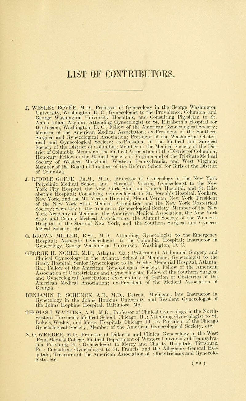 LIST OF CONTRIBUTORS. J. WESLEY BOVEE, M.D., Professor of Gynecology in the George Washington University, Washington, D. C.; Gynecologist to the Providence, Columbia, and George Washington University Hospitals, and Consulting Physician to St. Ann's Infant Asylum; Attending Gynecologist to St. Elizabeth's Hospital for the Insane, Washington, D. C; Fellow of the American Gynecological Society; Member of the American Medical Association; ex-President of the Southern Surgical and Gynecological Association; President of the Washington Obstet- rical and Gynecological Society; ex-President of the Medical and Surgical Society of the District of Columbia; Member of the Medical Society of the Dis- trict of Columbia; Member of the Medical Association of the District of Columbia; Honorary Fellow of the Medical Society of Virginia and of the Tri-State Medical Society of Western Maryland, Western Pennsylvania, and West Virginia; Member of the Board of Trustees of the Reform School for Girls of the District of Columbia. J. RIDDLE GOFFE, Ph.M., M.D., Professor of Gynecology in the New York Polyclinic Medical School and Hospital; Visiting Gynecologist to the New York City Hospital, the New York Skin and Cancer Hospital, and St. Eliz- abeth's Hospital; Consulting Gynecologist to St. Joseph's Hospital, Yonkers, New York, and the Mt. Vernon Hospital, Mount Vemon, New York; President of the New York State Medical Association and the New York Obstetrical Society; Secretary of the American Gynecological Society; Member of the New York Academy of Medicine, the American Medical Association, the New York State and County Medical Associations, the Alumni Society of the Women's Hospital of the State of New York, and the Southern Surgical and Gyneco- logical Society, etc. G. BROWN MILLER, B.Sc, M.D., Attending Gynecologist to the Emergency Hospital; Associate Gynecologist to the Columbia Hospital; Instructor in Gynecology, George Washington University, Washington, D. C. GEORGE H. NOBLE, M.D., Atlanta, Ga.; Professor of Abdominal Surgery and Clinical Gynecology in the Atlanta School of Medicine; Gynecologist to the Grady Hospital; Senior Gynecologist to the Wesley Memorial Hospital, Atlanta, Ga.; Fellow of the American Gynecological Society; Fellow of the American Association of Obstetricians and Gynecologists; Fellow of the Southern Surgical and Gynecological Association; ex-Secretary of Section of Obstetrics of the American Medical Association; ex-President of the Medical Association of Georgia. BENJAMIN R. SCHENCK, A.B., M.D., Detroit, Michigan; late Instructor in Gynecology in the Johns Hopkins University and Resident Gynecologist of the Johns Hopkins Hospital, Baltimore, Md. THOMAS J. WATKINS, A.M., M.D., Professor of Clinical Gynecology in the North- western University Medical School, Chicago, 111.; Attending Gynecologist to St. Luke's, Wesley, and Mercv Hospitals, Chicago, 111.; ex-President of the Chicago Gynecological Society; Member of the American Gynecological Society, etc. X.O.WERDER, M.D., Professor of Didactic and Clinical Gynecology in the West Penn Medical College, Medical Department of Western University of Pennsylva- nia, Pittsburg, Pa.; Gynecologist to Mercy and Charity Hospitals, Pittsburg, Pa.; Consulting Gynecologist to St. Francis' and the Allegheny General Hos- pitals; Treasurer of the American Association of Obstetricians and Gynecolo- gists, etc. ..