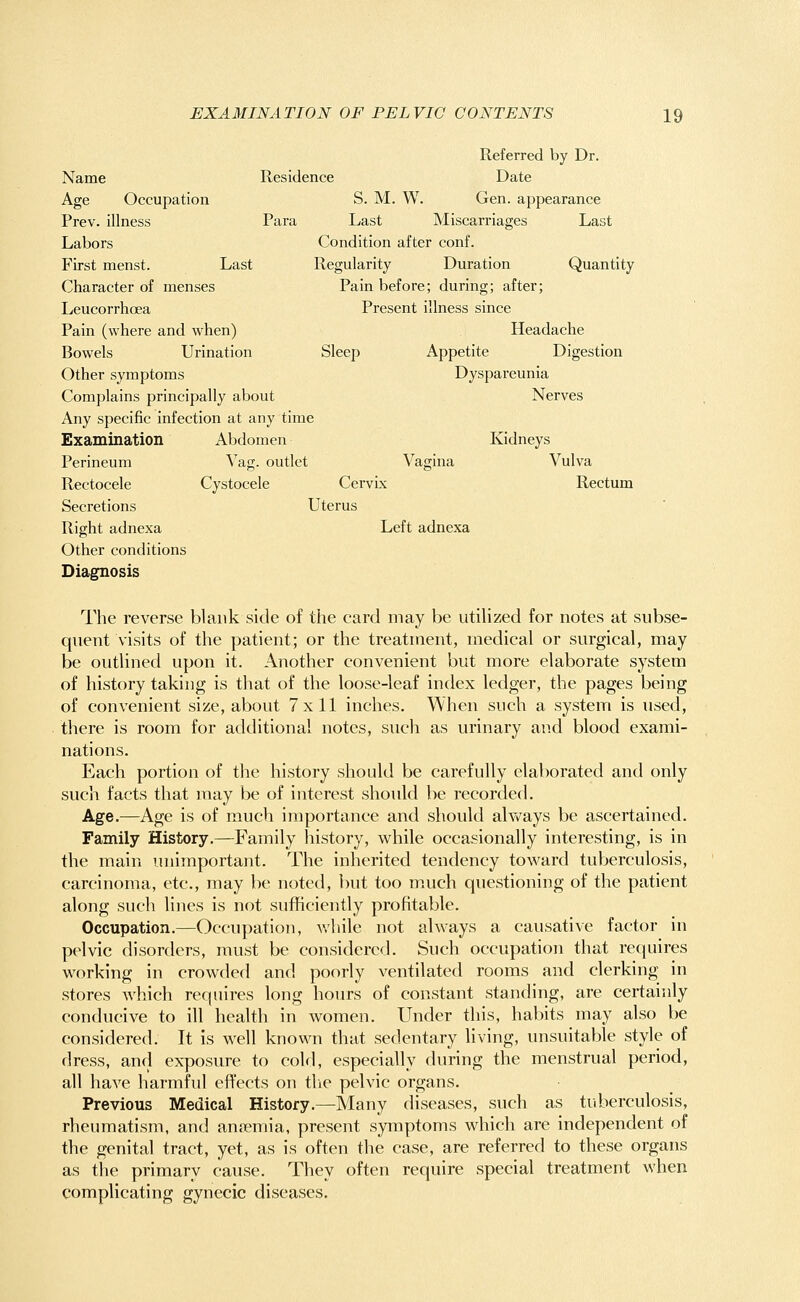 Referred by Dr. Name Residence Date Age Occupation S. M. W. Gen. appearance Prev. illness Para Last Miscarriages Last Labors Condition after conf. First menst. Last Regularity Duration Quantity Character of menses Pain before; during; after; Leucorrhoea Present illness since Pain (where and when) Headache Bowels Urination Sleep Appetite Digestion Other symptoms Dyspareunia Complains principally about Nerves Any specific infection at any time Examination Abdomen Kidneys Perineum Vag. outlet Vagina Vulva Rectocele Cystocele Cervix Rectum Secretions Uterus Right adnexa Left adnexa Other conditions Diagnosis The reverse blank side of the card may be utilized for notes at subse- quent visits of the patient; or the treatment, medical or surgical, may be outlined upon it. Another convenient but more elaborate system of history taking is that of the loose-leaf index ledger, the pages being of convenient size, about 7x11 inches. When such a system is used, there is room for additional notes, such as urinary and blood exami- nations. Each portion of the history should be carefully elaborated and only such facts that may be of interest should be recorded. Age.—Age is of much importance and should always be ascertained. Family History.—Family history, while occasionally interesting, is in the main unimportant. The inherited tendency toward tuberculosis, carcinoma, etc., may be noted, but too much questioning of the patient along such lines is not sufficiently profitable. Occupation.—Occupation, while not always a causative factor in pelvic disorders, must be considered. Such occupation that requires working in crowded and poorly ventilated rooms and clerking in stores which requires long hours of constant standing, are certainly conducive to ill health in women. Under this, habits may also be considered. It is well known that sedentary living, unsuitable style of dress, and exposure to cold, especially during the menstrual period, all have harmful effects on the pelvic organs. Previous Medical History.—Many diseases, such as tuberculosis, rheumatism, and antenna, present symptoms which are independent of the genital tract, yet, as is often the case, are referred to these organs as the primary cause. They often require special treatment when complicating gynecic diseases.