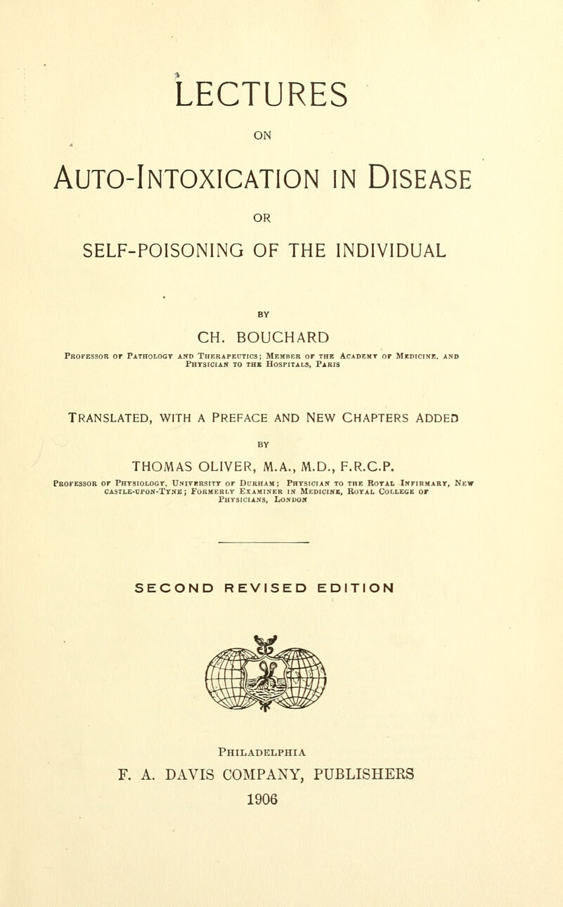 LECTURES ON Auto-Intoxication in Disease OR SELF-POISONING OF THE INDIVIDUAL BY CH. BOUCHARD Professor or Pathology and Therapeutics; Member or the Academt or Medicine, and Physician to the Hospitals, Paris Translated, with a Preface and New Chapters added THOMAS OLIVER, M.A., M.D., F.R.C.P. Professor of Physiology, Uniyersity of Durham; Physician to the Royal Infirmary, New castle-hpon-Tyne ; Formerly Examiner in Medicine, Royal College or Physicians, London SECOND REVISED EDITION Philadelphia F. A. DAVIS COMPANY, PUBLISHERS 1906