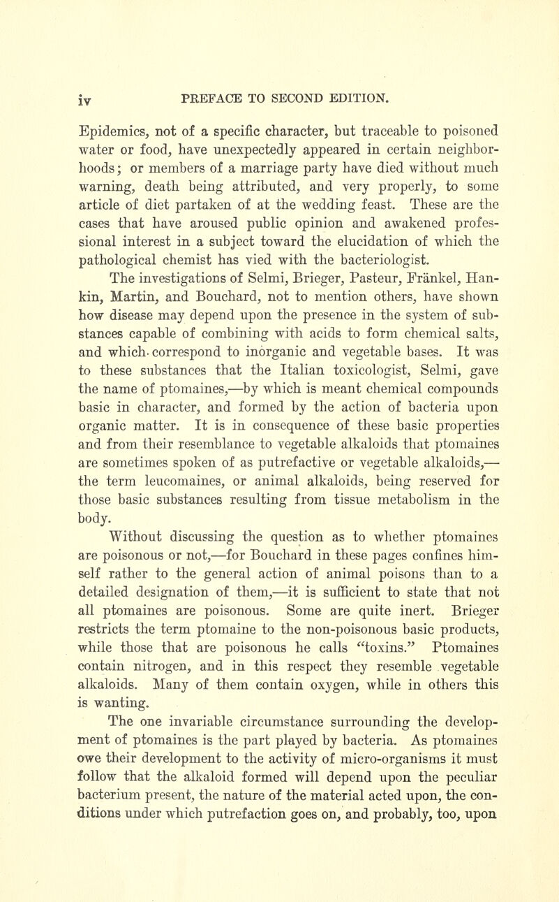 Epidemics, not of a specific character, but traceable to poisoned water or food, have unexpectedly appeared in certain neighbor- hoods; or members of a marriage party have died without much warning, death being attributed, and very properly, to some article of diet partaken of at the wedding feast. These are the cases that have aroused public opinion and awakened profes- sional interest in a subject toward the elucidation of which the pathological chemist has vied with the bacteriologist. The investigations of Selmi, Brieger, Pasteur, Frankel, Han- kin, Martin, and Bouchard, not to mention others, have shown how disease may depend upon the presence in the system of sub- stances capable of combining with acids to form chemical salts, and which-correspond to inorganic and vegetable bases. It was to these substances that the Italian toxicologist, Selmi, gave the name of ptomaines,—by which is meant chemical compounds basic in character, and formed by the action of bacteria upon organic matter. It is in consequence of these basic properties and from their resemblance to vegetable alkaloids that ptomaines are sometimes spoken of as putrefactive or vegetable alkaloids,— the term leucomaines, or animal alkaloids, being reserved for those basic substances resulting from tissue metabolism in the body. Without discussing the question as to whether ptomaines are poisonous or not,—for Bouchard in these pages confines him- self rather to the general action of animal poisons than to a detailed designation of them,—it is sufficient to state that not all ptomaines are poisonous. Some are quite inert. Brieger restricts the term ptomaine to the non-poisonous basic products, while those that are poisonous he calls toxins. Ptomaines contain nitrogen, and in this respect they resemble vegetable alkaloids. Many of them contain oxygen, while in others this is wanting. The one invariable circumstance surrounding the develop- ment of ptomaines is the part played by bacteria. As ptomaines owe their development to the activity of micro-organisms it must follow that the alkaloid formed will depend upon the peculiar bacterium present, the nature of the material acted upon, the con- ditions under which putrefaction goes on, and probably, too, upon