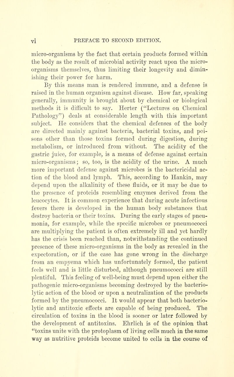 micro-organisms by the fact that certain products formed within the body as the result of microbial activity react upon the micro- organisms themselves, thus limiting their longevity and dimin- ishing their power for harm. By this means man is rendered immune, and a defense is raised in the human organism against disease. How far, speaking generally, immunity is brought about by chemical or biological methods it is difficult to say. Herter (Lectures on Chemical Pathology) deals at considerable length with this important subject. He considers that the chemical defenses of the body are directed mainly against bacteria, bacterial toxins, and poi- sons other than those toxins formed during digestion, during metabolism, or introduced from without. The acidity of the gastric juice, for example, is a means of defense against certain micro-organisms; so, too, is the acidity of the urine. A much more important defense against microbes is the bactericidal ac- tion of the blood and lymph. This, according to Hankin, may depend upon the alkalinity of these fluids, or it may be due to the presence of proteids resembling enzymes derived from the leucocytes. It is common experience that during acute infectious fevers there is developed in the human body substances that destroy bacteria or their toxins. During the early stages of pneu- monia, for example, while the specific microbes or pneumococci are multiplying the patient is often extremely ill and yet hardly has the crisis been reached than, notwithstanding the continued presence of these micro-organisms in the body as revealed in the expectoration, or if the case has gone wrong in the discharge from an empyema which has unfortunately formed, the patient feels well and is little disturbed, although pneumococci are still plentiful. This feeling of well-being must depend upon either the pathogenic micro-organisms becoming destroyed by the bacterio- lytic action of the blood or upon a neutralization of the products formed by the pneumococci. It would appear that both bacterio- lytic and antitoxic effects are capable of being produced. The circulation of toxins in the blood is sooner or later followed by the development of antitoxins. Ehrlich is of the opinion that toxins unite with the protoplasm of living cells much in the same way as nutritive proteids become united to cells in the course of