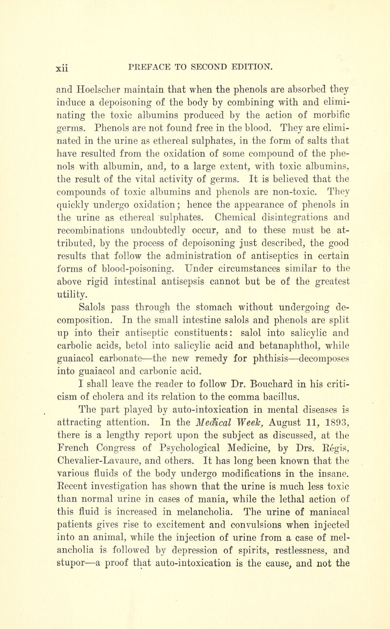 and Hoelscher maintain that when the phenols are absorbed they induce a depoisoning of the body by combining with and elimi- nating the toxic albumins produced by the action of morbific germs. Phenols are not found free in the blood. They are elimi- nated in the urine as ethereal sulphates, in the form of salts that have resulted from the oxidation of some compound of the phe- nols with albumin, and, to a large extent, with toxic albumins, the result of the vital activity of germs. It is believed that the compounds of toxic albumins and phenols are non-toxic. They quickly undergo oxidation; hence the appearance of phenols in the urine as ethereal sulphates. Chemical disintegrations and recombinations undoubtedly occur, and to these must be at- tributed, by the process of depoisoning just described, the good results that follow the administration of antiseptics in certain forms of blood-poisoning. Under circumstances similar to the above rigid intestinal antisepsis cannot but be of the greatest utility. Salols pass through the stomach without undergoing de- composition. In the small intestine salols and phenols are split up into their antiseptic constituents: salol into salicylic and carbolic acids, betol into salicylic acid and betanaphthol, while guaiacol carbonate—the new remedy for phthisis—decomposes into guaiacol and carbonic acid. I shall leave the reader to follow Dr. Bouchard in his criti- cism of cholera and its relation to the comma bacillus. The part played by auto-intoxication in mental diseases is attracting attention. In the MedHcal Week, August 11, 1893, there is a lengthy report upon the subject as discussed, at the French Congress of Psychological Medicine, by Drs. Eegis, Chevalier-Lavaure, and others. It has long been known that the various fluids of the body undergo modifications in the insane. Eecent investigation has shown that the urine is much less toxic than normal urine in cases of mania, while the lethal action of this fluid is increased in melancholia. The urine of maniacal patients gives rise to excitement and convulsions when injected into an animal, while the injection of urine from a case of mel- ancholia is followed by depression of spirits, restlessness, and stupor—a proof that auto-intoxication is the cause, and not the