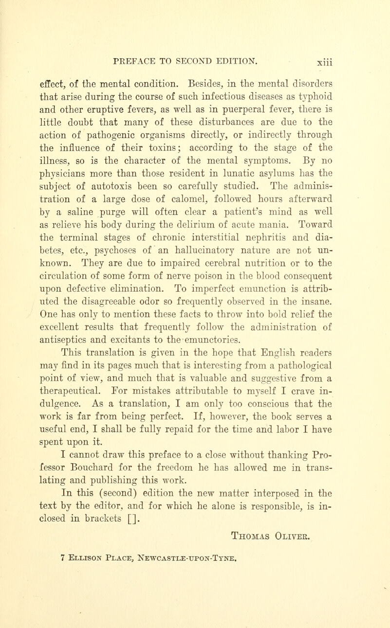 effect, of the mental condition. Besides, in the mental disorders that arise during the course of such infectious diseases as typhoid and other eruptive fevers, as well as in puerperal fever, there is little doubt that many of these disturbances are due to the action of pathogenic organisms directly, or indirectly through the influence of their toxins; according to the stage of the illness, so is the character of the mental symptoms. By no physicians more than those resident in lunatic asylums has the subject of autotoxis been so carefully studied. The adminis- tration of a large dose of calomel, followed hours afterward by a saline purge will often clear a patient's mind as well as relieve his body during the delirium of acute mania. Toward the terminal stages of chronic interstitial nephritis and dia- betes, etc., psychoses of an hallucinatory nature are not un- known. They are due to impaired cerebral nutrition or to the circulation of some form of nerve poison in the blood consequent upon defective elimination. To imperfect emunction is attrib- uted the disagreeable odor so frequently observed in the insane. One has only to mention these facts to throw into bold relief the excellent results that frequently follow the administration of antiseptics and excitants to theemunctories. This translation is given in the hope that English readers may find in its pages much that is interesting from a pathological point of view, and much that is valuable and suggestive from a therapeutical. For mistakes attributable to myself I crave in- dulgence. As a translation, I am only too conscious that the work is far from being perfect. If, however, the book serves a useful end, I shall be fully repaid for the time and labor I have spent upon it. I cannot draw this preface to a close without thanking Pro- fessor Bouchard for the freedom he has allowed me in trans- lating and publishing this work. In this (second) edition the new matter interposed in the text by the editor, and for which he alone is responsible, is in- closed in brackets []. Thomas Oliver. 7 Ellison Place, Newcastle-upon-Tyne.