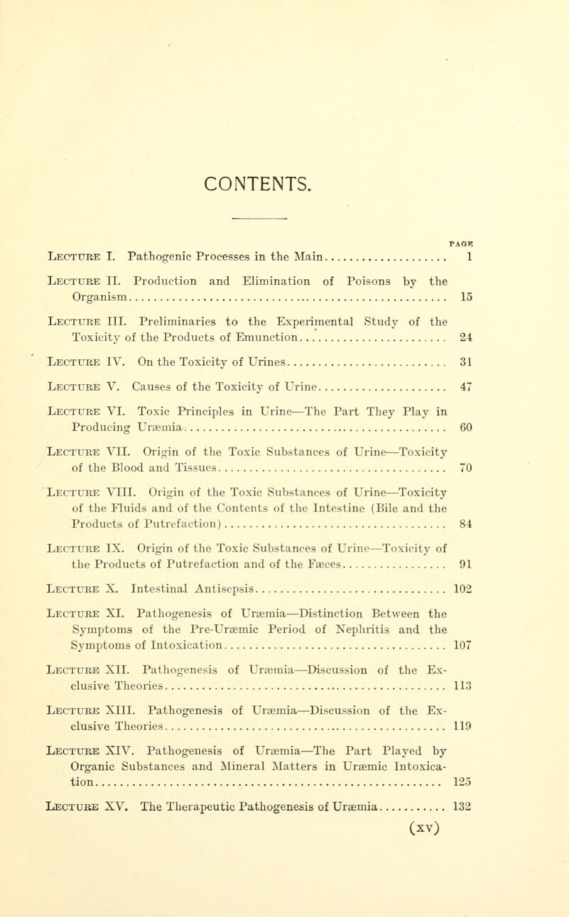 CONTENTS. PAGH Lecture I. Pathogenic Processes in the Main 1 Lecture II. Production and Elimination of Poisons by the Organism 15 Lecture III. Preliminaries to the Experimental Study of the Toxicity of the Products of Emunction 24 Lecture IV. On the Toxicity of Urines 31 Lecture V. Causes of the Toxicity of Urine 47 Lecture VI. Toxic Principles in Urine—The Part They Play in Producing Uraemia 60 Lecture VII. Origin of the Toxic Substances of Urine—Toxicity of the Blood and Tissues 70 Lecture VIII. Origin of the Toxic Substances of Urine—Toxicity of the Fluids and of the Contents of the Intestine (Bile and the Products of Putrefaction) 84 Lecture IX. Origin of the Toxic Substances of Urine—Toxicity of the Products of Putrefaction and of the Fasces 91 Lecture X. Intestinal Antisepsis 102 Lecture XL Pathogenesis of Uraemia—Distinction Between the Symptoms of the Pre-Uraemic Period of Nephritis and the Symptoms of Intoxication 107 Lecture XII. Pathogenesis of Uraemia—Discussion of the Ex- clusive Theories 113 Lecture XIII. Pathogenesis of Uraemia—Discussion of the Ex- clusive Theories 119 Lecture XIV. Pathogenesis of Uraemia—The Part Played by Organic Substances and Mineral Matters in Uraemic Intoxica- tion 125 Lecture XV. The Therapeutic Pathogenesis of Uraemia 132