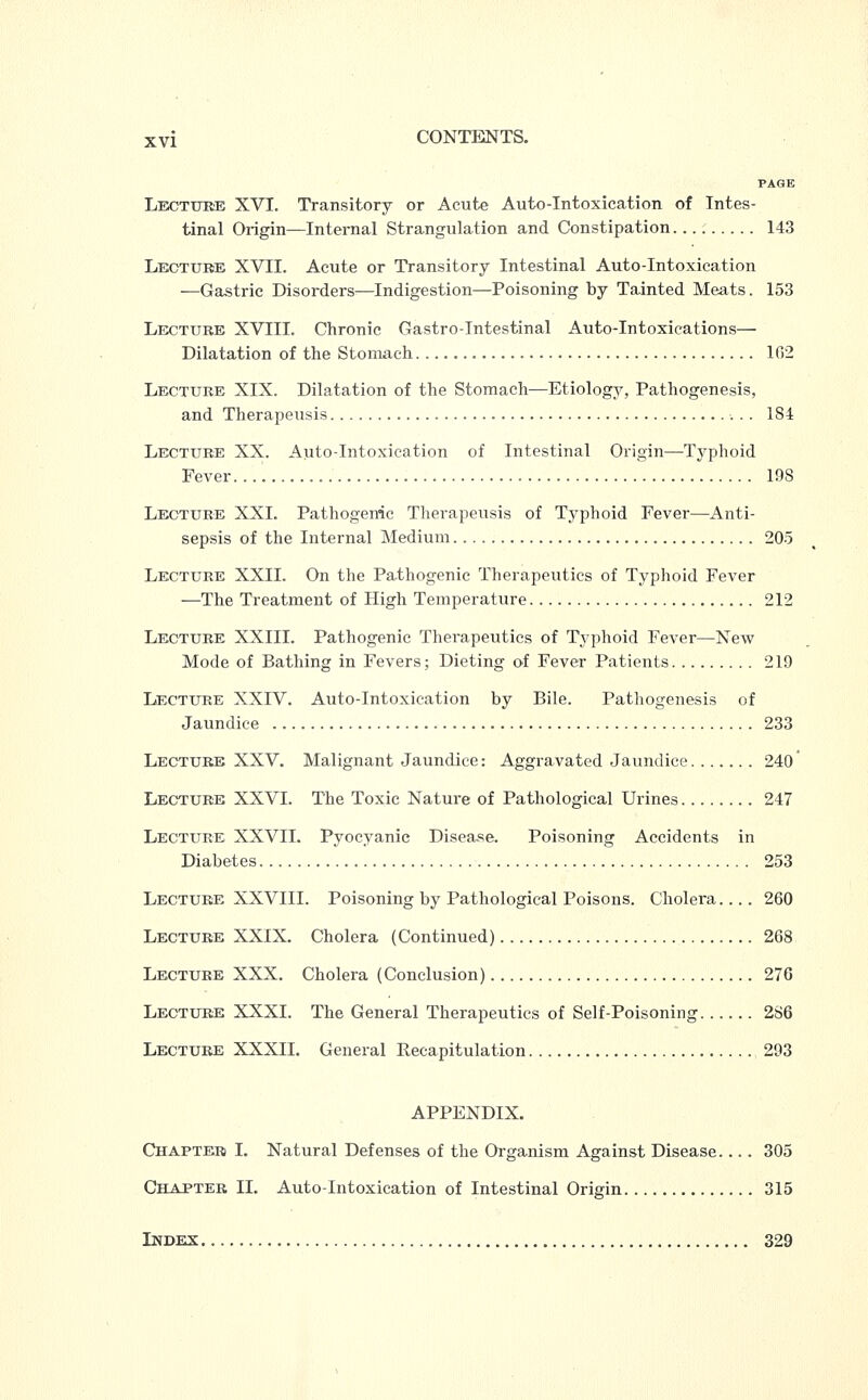 PAGE Lecture XVI. Transitory or Acute Auto-Intoxication of Intes- tinal Origin—Internal Strangulation and Constipation 143 Lecture XVII. Acute or Transitory Intestinal Auto-Intoxication —Gastric Disorders—Indigestion—Poisoning by Tainted Meats. 153 Lecture XVIII. Chronic Gastrointestinal Auto-Intoxications— Dilatation of the Stomach 162 Lecture XIX. Dilatation of the Stomach—Etiology, Pathogenesis, and Therapeusis 184 Lecture XX. Auto-Intoxication of Intestinal Origin—Typhoid Fever. 198 Lecture XXI. Pathogenic Therapeusis of Typhoid Fever—Anti- sepsis of the Internal Medium 205 Lecture XXII. On the Pathogenic Therapeutics of Typhoid Fever —The Treatment of High Temperature 212 Lecture XXIII. Pathogenic Therapeutics of Typhoid Fever—New Mode of Bathing in Fevers; Dieting of Fever Patients 219 Lecture XXIV. Auto-Intoxication by Bile. Pathogenesis of Jaundice 233 Lecture XXV. Malignant Jaundice: Aggravated Jaundice 240' Lecture XXVI. The Toxic Nature of Pathological Urines 247 Lecture XXVII. Pyocyanic Disease. Poisoning Accidents in Diabetes 253 Lecture XXVIII. Poisoning by Pathological Poisons. Cholera.... 260 Lecture XXIX. Cholera (Continued) 268 Lecture XXX. Cholera (Conclusion) 276 Lecture XXXI. The General Therapeutics of Self-Poisoning 286 Lecture XXXII. General Recapitulation 293 APPENDIX. Chapter I. Natural Defenses of the Organism Against Disease. .. . 305 Chapter II. Auto-Intoxication of Intestinal Origin 315 Index 329