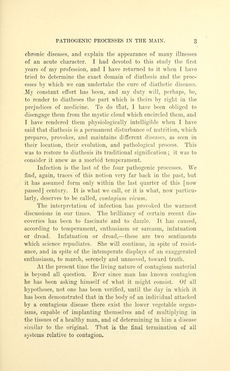 chronic diseases, and explain the appearance of many illnesses of an acute character. I had devoted to this study the first years of my profession, and I have returned to it when I have tried to determine the exact domain of diathesis and the proc- esses by which we can undertake the cure of diathetic diseases. -My constant effort has been, and my duty will, perhaps, be, to render to diatheses the part which is theirs by right in the prejudices of medicine. To do that, I have been obliged to disengage them from the mystic cloud which encircled them, and I have rendered them physiologically intelligible when I have said that diathesis is a permanent disturbance of nutrition, which prepares, provokes, and maintains different diseases, as seen in their location, their evolution, and pathological process. This was to restore to diathesis its traditional signification; it was to consider it anew as a morbid temperament. Infection is the last of the four pathogenic processes. We find, again, traces of this notion very far back in the past, but it has assumed form only within the last quarter of this [now passed] century. It is what we call, or it is what, now particu- larly, deserves to be called, conlagium vivum. The interpretation of infection has provoked the warmest discussions in our times. The brilliancy of certain recent dis- coveries has been to fascinate and to dazzle. It has caused, according to temperament, enthusiasm or sarcasm, infatuation or dread. Infatuation or dread,—these are two sentiments which science repudiates. She will continue, in spite of resist- ance, and in spite of the intemperate displays of an exaggerated enthusiasm, to march, serenely and unmoved, toward truth. At the present time the living nature of contagious material is beyond all question. Ever since man has known contagion he has been asking himself of what it might consist. Of all hypotheses, not one has been verified, until the day in which it has been demonstrated that in the body of an individual attacked by a contagious disease there exist the lower vegetable organ- isms, capable of implanting themselves and of multiplying in the tissues of a healthy man, and of determining in him a disease similar to the original. That is the final termination of all systems relative to contagion.