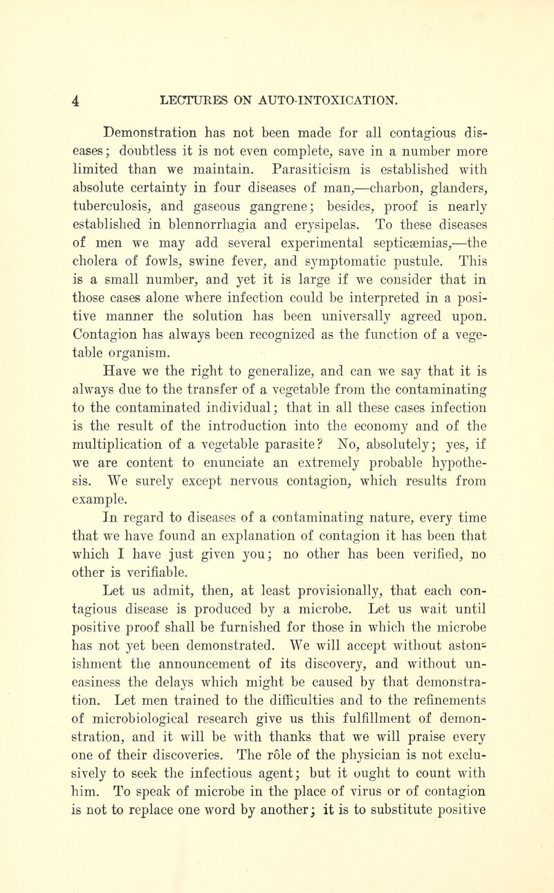 Demonstration has not been made for all contagious dis- eases; doubtless it is not even complete, save in a number more limited than we maintain. Parasiticism is established with absolute certainty in four diseases of man,—charbon, glanders, tuberculosis, and gaseous gangrene; besides, proof is nearly established in blennorrhagia and erysipelas. To these diseases of men we may add several experimental septicaemias,—the cholera of fowls, swine fever, and symptomatic pustule. This is a small number, and yet it is large if we consider that in those cases alone where infection could be interpreted in a posi- tive manner the solution has been universally agreed upon. Contagion has always been recognized as the function of a vege- table organism. Have we the right to generalize, and can we say that it is always due to the transfer of a vegetable from the contaminating to the contaminated individual; that in all these cases infection is the result of the introduction into the economy and of the multiplication of a vegetable parasite? No, absolutely; yes, if we are content to enunciate an extremely probable hypothe- sis. We surely except nervous contagion, which results from example. In regard to diseases of a contaminating nature, every time that we have found an explanation of contagion it has been that which I have just given you; no other has been verified, no other is verifiable. Let us admit, then, at least provisionally, that each con- tagious disease is produced by a microbe. Let us wait until positive proof shall be furnished for those in which the microbe has not yet been demonstrated. We will accept without aston- ishment the announcement of its discovery, and without un- easiness the delays which might be caused by that demonstra- tion. Let men trained to the difficulties and to the refinements of microbiological research give us this fulfillment of demon- stration, and it will be with thanks that we will praise every one of their discoveries. The role of the physician is not exclu- sively to seek the infectious agent; but it ought to count with him. To speak of microbe in the place of virus or of contagion is not to replace one word by another; it is to substitute positive