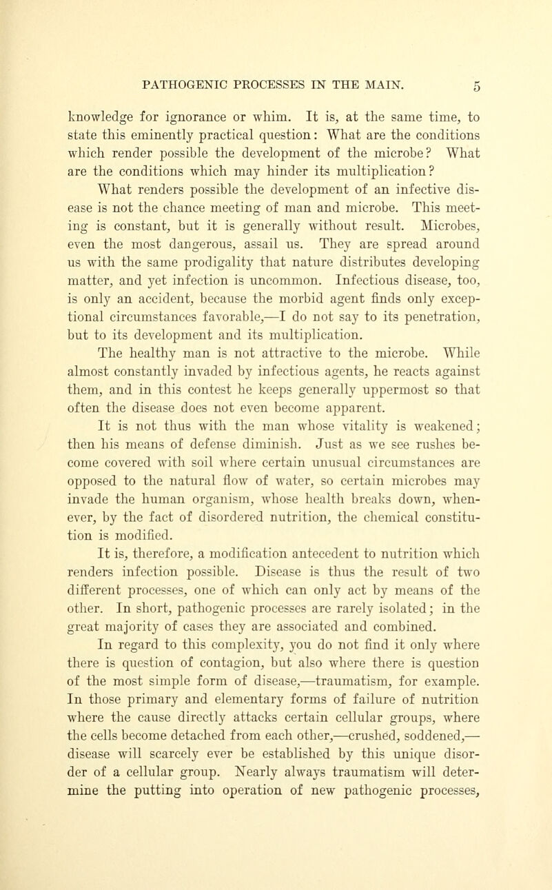 knowledge for ignorance or whim. It is, at the same time, to state this eminently practical question: What are the conditions which render possible the development of the microbe? What are the conditions which may hinder its multiplication? What renders possible the development of an infective dis- ease is not the chance meeting of man and microbe. This meet- ing is constant, but it is generally without result. Microbes, even the most dangerous, assail us. They are spread around us with the same prodigality that nature distributes developing matter, and yet infection is uncommon. Infectious disease, too, is only an accident, because the morbid agent finds only excep- tional circumstances favorable,—I do not say to its penetration, but to its development and its multiplication. The healthy man is not attractive to the microbe. While almost constantly invaded by infectious agents, he reacts against them, and in this contest he keeps generally uppermost so that often the disease does not even become apparent. It is not thus with the man whose vitality is weakened; then his means of defense diminish. Just as we see rushes be- come covered with soil where certain unusual circumstances are opposed to the natural flow of water, so certain microbes may invade the human organism, whose health breaks down, when- ever, by the fact of disordered nutrition, the chemical constitu- tion is modified. It is, therefore, a modification antecedent to nutrition which renders infection possible. Disease is thus the result of two different processes, one of which can only act by means of the other. In short, pathogenic processes are rarely isolated; in the great majority of cases they are associated and combined. In regard to this complexity, you do not find it only where there is question of contagion, but also where there is question of the most simple form of disease,—traumatism, for example. In those primary and elementary forms of failure of nutrition where the cause directly attacks certain cellular groups, where the cells become detached from each other,—crushed, soddened,— disease will scarcely ever be established by this unique disor- der of a cellular group. Nearly always traumatism will deter- mine the putting into operation of new pathogenic processes,