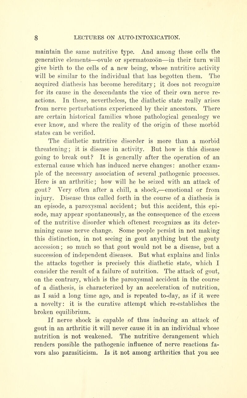 maintain the same nutritive type. And among these cells the generative elements—ovule or spermatozoon—in their turn will give birth to the cells of a new being, whose nutritive activity will be similar to the individual that has begotten them. The acquired diathesis has become hereditary; it does not recognize for its cause in the descendants the vice of their own nerve re- actions. In these, nevertheless, the diathetic state really arises from nerve perturbations experienced by their ancestors. There are certain historical families whose pathological genealogy we ever know, and where the reality of the origin of these morbid states can be verified. The diathetic nutritive disorder is more than a morbid threatening; it is disease in activity. But how is this disease going to break out? It is generally after the operation of an external cause which has induced nerve changes: another exam- ple of the necessary association of several .pathogenic processes. Here is an arthritic; how will he be seized with an attack of gout? Very often after a chill, a shock,—emotional or from injury. Disease thus called forth in the course of a diathesis is an episode, a paroxysmal accident; but this accident, this epi- sode, may appear spontaneously, as the consequence of the excess of the nutritive disorder which oftenest recognizes as its deter- mining cause nerve change. Some people persist in not making this distinction, in not seeing in gout anything but the gouty accession; so much so that gout would not be a disease, but a succession of independent diseases. But what explains and links the attacks together is precisely this diathetic state, which I consider the result of a failure of nutrition. The attack of gout, on the contrary, which is the paroxysmal accident in the course of a diathesis, is characterized by an acceleration of nutrition, as I said a long time ago, and is repeated to-day, as if it were a novelty: it is the curative attempt which re-establishes the broken equilibrium. If nerve shock is capable of thus inducing an attack of gout in an arthritic it will never cause it in an individual whose nutrition is not weakened. The nutritive derangement which renders possible the pathogenic influence of nerve reactions fa- vors also parasiticism. Is it not among arthritics that you see