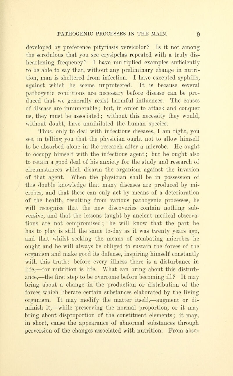 developed by preference pityriasis versicolor? Is it not among the scrofulous that you see erysipelas repeated with a truly dis- heartening frequency? I have multiplied examples sufficiently to be able to say that, without any preliminary change in nutri- tion, man is sheltered from infection. I have excepted syphilis, against which he seems unprotected. It is because several pathogenic conditions are necessary before disease can be pro- duced that we generally resist harmful influences. The causes of disease are innumerable; but, in order to attack and conquer us, they must be associated; without this necessity they would, without doubt, have annihilated the human species. Thus, only to deal with infectious diseases, I am right, you see, in telling you that the physician ought not to allow himself to be absorbed alone in the research after a microbe. He ought to occupy himself with the infectious agent; but he ought also to retain a good deal of his anxiety for the study and research of circumstances which disarm the organism against the invasion of that agent. When the physician shall be in possession of this double knowledge that many diseases are produced by mi- crobes, and that these can only act by means of a deterioration of the health, resulting from various pathogenic processes, he will recognize that the new discoveries contain nothing sub- versive, and that the lessons taught by ancient medical observa- tions are not compromised; he will know that the part he has to play is still the same to-day as it was twenty years ago, and that whilst seeking the means of combating microbes he ought and he will always be obliged to sustain the forces of the organism and make good its defense, inspiring himself constantly with this truth: before every illness there is a disturbance in life,—for nutrition is life. What can bring about this disturb- ance,—the first step to be overcome before becoming ill ? It may bring about a change in the production or distribution of the forces which liberate certain substances elaborated by the living organism. It may modify the matter itself,—augment or di- minish it,—while preserving the normal proportion, or it may bring about disproportion of the constituent elements; it may, in short, cause the appearance of abnormal substances through perversion of the changes associated with nutrition. From abso-