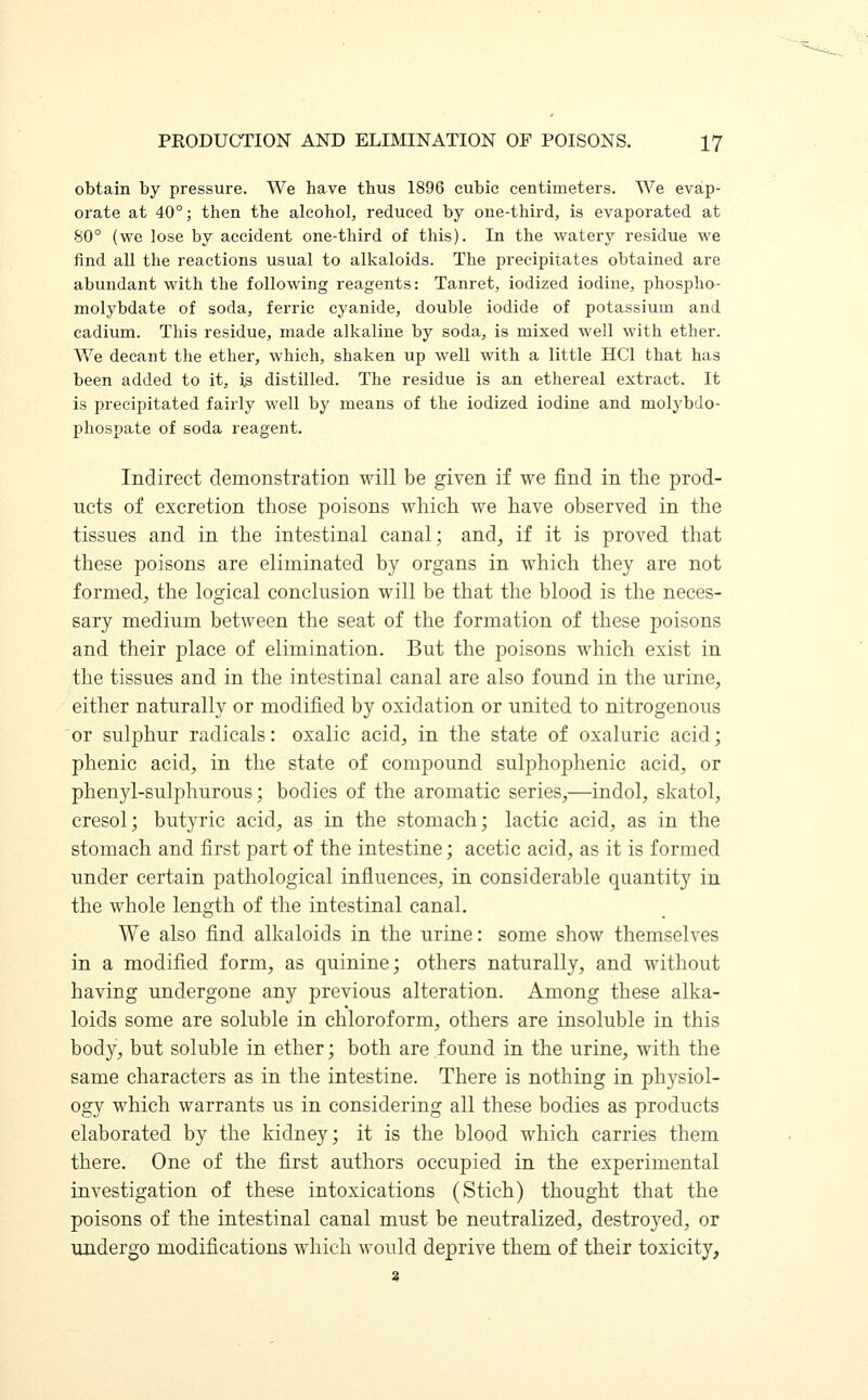 obtain by pressure. We have thus 1896 cubic centimeters. We evap- orate at 40°; then the alcohol, reduced by one-third, is evaporated at 80° (we lose by accident one-third of this). In the watery residue we find all the reactions usual to alkaloids. The precipitates obtained are abundant with the following reagents: Tanret, iodized iodine, phospho- molybdate of soda, ferric cyanide, double iodide of potassium and cadium. This residue, made alkaline by soda, is mixed well with ether. We decant the ether, which, shaken up well with a little HO that has been added to it, is distilled. The residue is an ethereal extract. It is precipitated fairly well by means of the iodized iodine and molybdo- phospate of soda reagent. Indirect demonstration will be given if we find in the prod- ucts of excretion those poisons which we have observed in the tissues and in the intestinal canal; and, if it is proved that these poisons are eliminated by organs in which they are not formed, the logical conclusion will be that the blood is the neces- sary medium between the seat of the formation of these poisons and their place of elimination. But the poisons which exist in the tissues and in the intestinal canal are also found in the urine, either naturally or modified by oxidation or united to nitrogenous or sulphur radicals: oxalic acid, in the state of oxaluric acid; phenic acid, in the state of compound sulphophenic acid, or phenyl-sulphurous; bodies of the aromatic series,—indol, skatol, cresol; butyric acid, as in the stomach; lactic acid, as in the stomach and first part of the intestine; acetic acid, as it is formed under certain pathological influences, in considerable quantity in the whole length of the intestinal canal. We also find alkaloids in the urine: some show themselves in a modified form, as quinine; others naturally, and without having undergone any previous alteration. Among these alka- loids some are soluble in chloroform, others are insoluble in this body, but soluble in ether; both are found in the urine, with the same characters as in the intestine. There is nothing in physiol- ogy which warrants us in considering all these bodies as products elaborated by the kidney; it is the blood which carries them there. One of the first authors occupied in the experimental investigation of these intoxications (Stich) thought that the poisons of the intestinal canal must be neutralized, destroyed, or undergo modifications which would deprive them of their toxicity, a