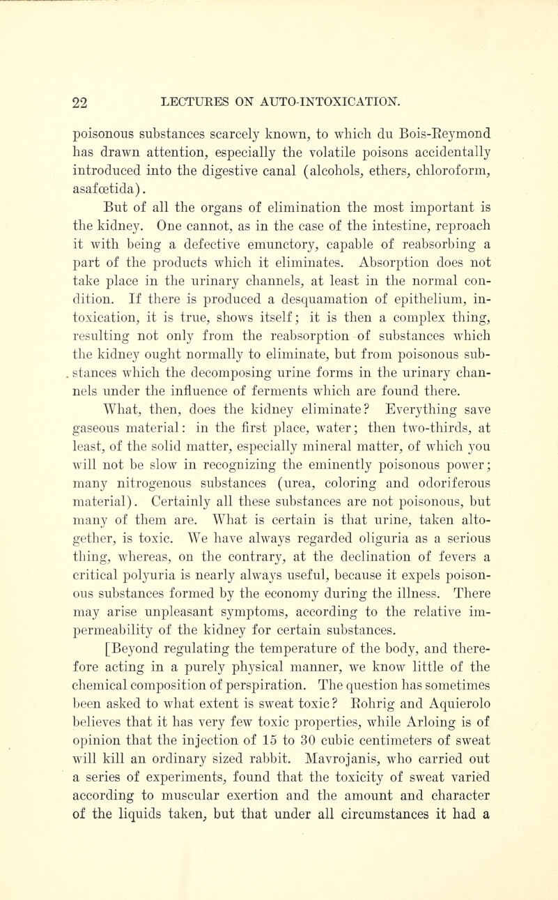 poisonous substances scarcely known, to which du Bois-Eeymond has drawn attention, especially the volatile poisons accidentally introduced into the digestive canal (alcohols, ethers, chloroform, asafcetida). But of all the organs of elimination the most important is the kidney. One cannot, as in the case of the intestine, reproach it with being a defective emunctory, capable of reabsorbing a part of the products which it eliminates. Absorption does not take place in the urinary channels, at least in the normal con- dition. If there is produced a desquamation of epithelium, in- toxication, it is true, shows itself; it is then a complex thing, resulting not only from the reabsorption of substances which the kidney ought normally to eliminate, but from poisonous sub- stances which the decomposing urine forms in the urinary chan- nels under the influence of ferments which are found there. What, then, does the kidney eliminate? Everything save gaseous material: in the first place, water; then two-thirds, at least, of the solid matter, especially mineral matter, of which you will not be slow in recognizing the eminently poisonous power; many nitrogenous substances (urea, coloring and odoriferous material). Certainly all these substances are not poisonous, but many of them are. What is certain is that urine, taken alto- gether, is toxic. We have always regarded oliguria as a serious thing, whereas, on the contrary, at the declination of fevers a critical polyuria is nearly always useful, because it expels poison- ous substances formed by the economy during the illness. There may arise unpleasant symptoms, according to the relative im- permeability of the kidney for certain substances. [Beyond regulating the temperature of the body, and there- fore acting in a purely physical manner, we know little of the chemical composition of perspiration. The question has sometimes been asked to what extent is sweat toxic ? Bohrig and Aquierolo believes that it has very few toxic properties, while Arloing is of opinion that the injection of 15 to 30 cubic centimeters of sweat will kill an ordinary sized rabbit. Mavrojanis, who carried out a series of experiments, found that the toxicity of sweat varied according to muscular exertion and the amount and character of the liquids taken, but that under all circumstances it had a