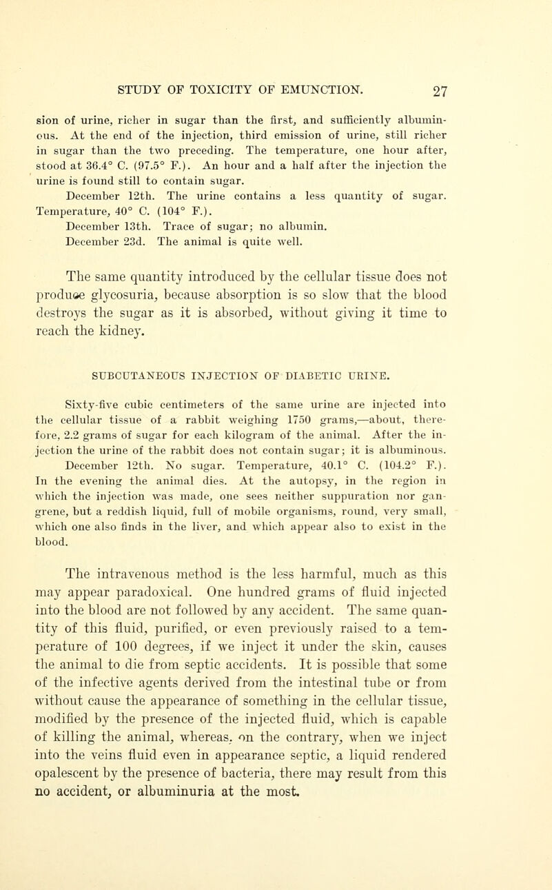 sion of urine, richer in sugar than the first, and sufficiently albumin- ous. At the end of the injection, third emission of urine, still richer in sugar than the two preceding. The temperature, one hour after, stood at 36.4° C. (97.5° F.). An hour and a half after the injection the urine is found still to contain sugar. December 12th. The urine contains a less quantity of sugar. Temperature, 40° C. (104° F.). December 13th. Trace of sugar; no albumin. December 23d. The animal is quite well. The same quantity introduced by the cellular tissue does not produ&e glycosuria, because absorption is so slow that the blood destroys the sugar as it is absorbed, without giving it time to reach the kidney. SUBCUTANEOUS INJECTION OF DIABETIC URINE. Sixty-five cubic centimeters of the same urine are injected into the cellular tissue of a rabbit weighing 1750 grams,—about, there- fore, 2.2 grams of sugar for each kilogram of the animal. After the in- jection the urine of the rabbit does not contain sugar; it is albuminous. December 12th. No sugar. Temperature, 40.1° C. (104.2° F.). In the evening the animal dies. At the autopsy, in the region in which the injection was made, one sees neither suppuration nor gan- grene, but a reddish liquid, full of mobile organisms, round, very small, which one also finds in the liver, and which appear also to exist in the blood. The intravenous method is the less harmful, much as this may appear paradoxical. One hundred grams of fluid injected into the blood are not followed by any accident. The same quan- tity of this fluid, purified, or even previously raised to a tem- perature of 100 degrees, if we inject it under the skin, causes the animal to die from septic accidents. It is possible that some of the infective agents derived from the intestinal tube or from without cause the appearance of something in the cellular tissue, modified by the presence of the injected fluid, which is capable of killing the animal, whereas, on the contrary, when we inject into the veins fluid even in appearance septic, a liquid rendered opalescent by the presence of bacteria, there may result from this no accident, or albuminuria at the most.