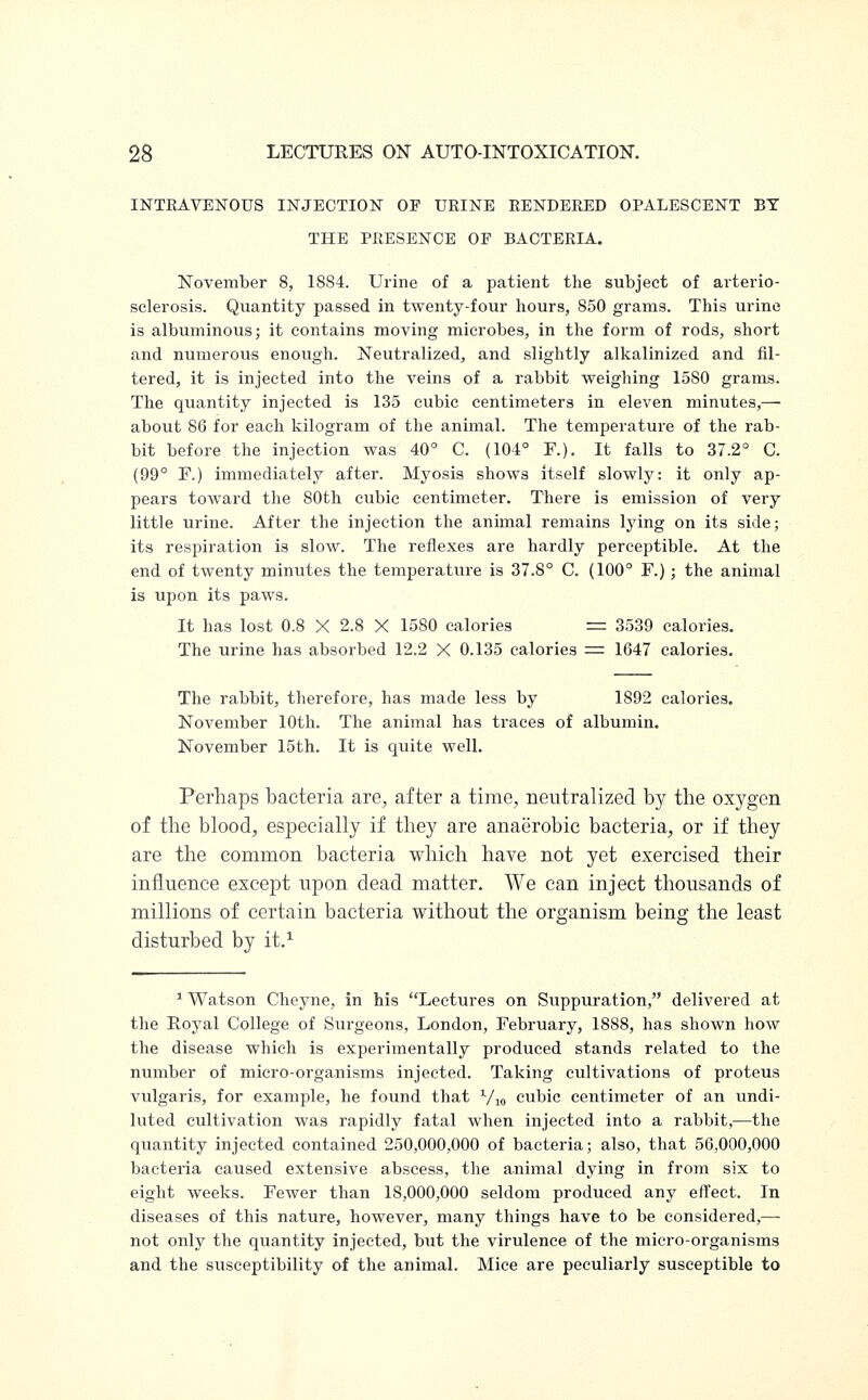 INTRAVENOUS INJECTION OF URINE RENDERED OPALESCENT BY THE PRESENCE OF BACTERIA. November 8, 1884. Urine of a patient the subject of arterio- sclerosis. Quantity passed in twenty-four hours, 850 grams. This urine is albuminous; it contains moving microbes, in the form of rods, short and numerous enough. Neutralized, and slightly alkalinized and fil- tered, it is injected into the veins of a rabbit weighing 15S0 grams. The quantity injected is 135 cubic centimeters in eleven minutes,— about 86 for each kilogram of the animal. The temperature of the rab- bit before the injection was 40° C. (104° F.). It falls to 37.2° C. (99° F.) immediately after. Myosia shows itself slowly: it only ap- pears toward the 80th cubic centimeter. There is emission of very little urine. After the injection the animal remains lying on its side; its respiration is slow. The reflexes are hardly perceptible. At the end of twenty minutes the temperature is 37.8° C. (100° F.); the animal is upon its paws. It has lost 0.8 X 2.8 X 1580 calories = 3539 calories. The urine has absorbed 12.2 X 0.135 calories = 1647 calories. The rabbit, therefore, has made less by 1892 calories. November 10th. The animal has traces of albumin. November 15th. It is quite well. Perhaps bacteria are, after a time, neutralized by the oxygen of the blood, especially if they are anaerobic bacteria, or if they are the common bacteria which have not yet exercised their influence except upon dead matter. We can inject thousands of millions of certain bacteria without the organism being the least disturbed by it.1 1 Watson Cheyne, in his Lectures on Suppuration, delivered at the Royal College of Surgeons, London, February, 1888, has shown how the disease which is experimentally produced stands related to the number of micro-organisms injected. Taking cultivations of proteus vulgaris, for example, he found that V10 cubic centimeter of an undi- luted cultivation was rapidly fatal when injected into a rabbit,—the quantity injected contained 250,000,000 of bacteria; also, that 56,000,000 bacteria caused extensive abscess, the animal dying in from six to eight weeks. Fewer than 18,000,000 seldom produced any effect. In diseases of this nature, however, many things have to be considered,— not only the quantity injected, but the virulence of the micro-organisms and the susceptibility of the animal. Mice are peculiarly susceptible to