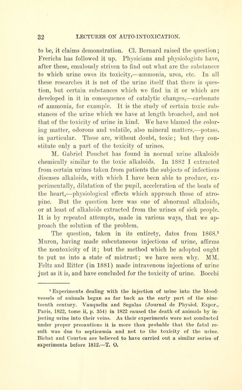 to be, it claims demonstration. CI. Bernard raised the question; Frerichs has followed it up. Physicians and physiologists have, after these, emulously striven to find out what are the substances to which urine owes its toxicity,—ammonia, urea, etc. In all these researches it is not of the urine itself that there is ques- tion, but certain substances which we find in it or which are developed in it in consequence of catalytic changes,—carbonate of ammonia, for example. It is the study of certain toxic sub- stances of the urine which we have at length broached, and not that of the toxicity of urine in kind. We have blamed the color- ing matter, odorous and volatile, also mineral matters,—potass. in particular. These are, without doubt, toxic; but they con- stitute only a part of the toxicity of urines. M. Gabriel Pouchet has found in normal urine alkaloids chemically similar to the toxic alkaloids. In 1882 I extracted from certain urines taken from patients the subjects of infectious diseases alkaloids, with which I have been able to produce, ex- perimentally, dilatation of the pupil, acceleration of the beats of the heart,—physiological effects which approach those of atro- pine. But the question here was one of abnormal alkaloids, or at least of alkaloids extracted from the urines of sick people. It is by repeated attempts, made in various ways, that we ap- proach the solution of the problem. The question, taken in its entirety, dates from 1868.1 Muron, having made subcutaneous injections of urine, affirms the nontoxicity of it; but the method which he adopted ought to put us into a state of mistrust; we have seen why. MM. Peltz and Eitter (in 1881) made intravenous injections of urine just as it is, and have concluded for the toxicity of urine. Bocchi '■Experiments dealing with the injection of urine into the blood- vessels of animals began as far back as the early part of the nine- teenth century. Vauquelin and Segalas (Journal de Physiol. Exper., Paris, 1822, tome ii, p. 354) in 1822 caused the death of animals by in- jecting urine into their veins. As their experiments were not conducted under proper precautions it is more than probable that the fatal re- sult was due to septicsemia and not to the toxicity of the urine. Bichat and Courten are believed to have carried out a similar series of experiments before 1812.—T. O.