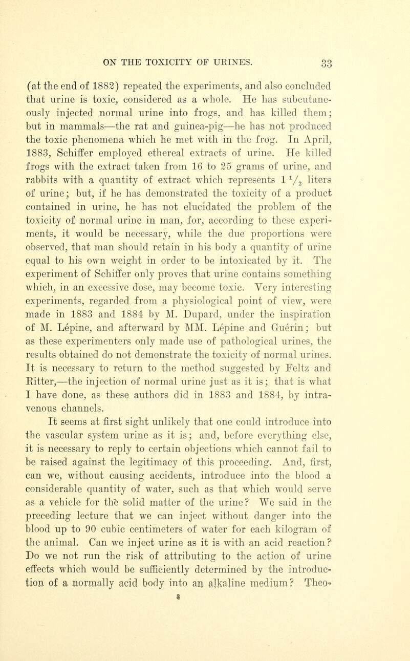 (at the end of 1882) repeated the experiments, and also concluded that urine is toxic, considered as a whole. He has subcutane- ously injected normal urine into frogs, and has killed them; but in mammals—the rat and guinea-pig—he has not produced the toxic phenomena which he met with in the frog. In April, 1883, Schiffer employed ethereal extracts of urine. He killed frogs with the extract taken from 16 to 25 grams of urine, and rabbits with a quantity of extract which represents 11/2 liters of urine; but, if he has demonstrated the toxicity of a product contained in urine, he has not elucidated the problem of the toxicity of normal urine in man, for, according to these experi- ments, it would be necessary, while the due proportions were observed, that man should retain in his body a quantity of urine equal to his own weight in order to be intoxicated by it. The experiment of Schiffer only proves that urine contains something which, in an excessive dose, may become toxic. Very interesting experiments, regarded from a physiological point of view, were made in 1883 and 1884 by M. Dupard, under the inspiration of M. Lepine, and afterward by MM. Lepine and Guerin; but as these experimenters only made use of pathological urines, the results obtained do not demonstrate the toxicity of normal urines. It is necessary to return to the method suggested by Feltz and Eitter,—the injection of normal urine just as it is; that is what I have done, as these authors did in 1883 and 1884, by intra- venous channels. It seems at first sight unlikely that one could introduce into the vascular system urine as it is; and, before everything else, it is necessary to reply to certain objections which cannot fail to be raised against the legitimacy of this proceeding. And, first, can we, without causing accidents, introduce into the blood a considerable quantity of water, such as that which would serve as a vehicle for the solid matter of the urine? We said in the preceding lecture that we can inject without danger into the blood up to 90 cubic centimeters of water for each kilogram of the animal. Can we inject urine as it is with an acid reaction ? Do we not run the risk of attributing to the action of urine effects which would be sufficiently determined by the introduc- tion of a normally acid body into an alkaline medium? Theo=»