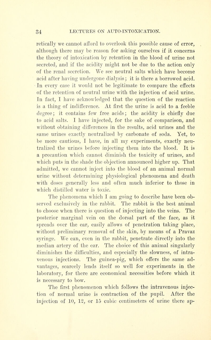 retically we cannot afford to overlook this possible cause of error, although there may be reason for asking ourselves if it concerns the theory of intoxication by retention in the blood of urine not secreted, and if the acidity might not be due to the action only of the renal secretion. We see neutral salts which have become acid after having undergone dialysis; it is there a borrowed acid. In every case it would not be legitimate to compare the effects of the retention of neutral urine with the injection of acid urine. In fact, I have acknowledged that the question of the reaction is a thing of indifference. At first the urine is acid to a feeble degree; it contains few free acids; the acidity is chiefly due to acid salts. I have injected, for the sake of comparison, and without obtaining differences in the results, acid urines and the same urines exactly neutralized by carbonate of soda. Yet, to be more cautious, I have, in all my experiments, exactly neu- tralized the urines before injecting them into the blood. It is a precaution which cannot diminish the toxicity of urines, and which puts in the shade the objection announced higher up. That admitted, we cannot inject into the blood of an animal normal urine without determining plrysiological phenomena and death with doses generally less and often much inferior to those in which distilled water is toxic. The phenomena which I am going to describe have been ob- served exclusively in the rabbit. The rabbit is the best animal to choose when there is question of injecting into the veins. The posterior marginal vein on the dorsal part of the face, as it spreads over the ear, easily allows of penetration taking place, without preliminary removal of the skin, by means of a Pravaz syringe. We can, even in the rabbit, penetrate directly into the median artery of the ear. The choice of this animal singularly diminishes the difficulties, and especially the slowness, of intra- venous injections. The guinea-pig, which offers the same ad- vantages, scarcely lends itself so well for experiments in the laboratory, for there are economical necessities before which it is necessary to bow. The first phenomenon which follows the intravenous injec- tion of normal urine is contraction of the pupil. After the injection of 10, 12, or 15 cubic centimeters of urine there ap-