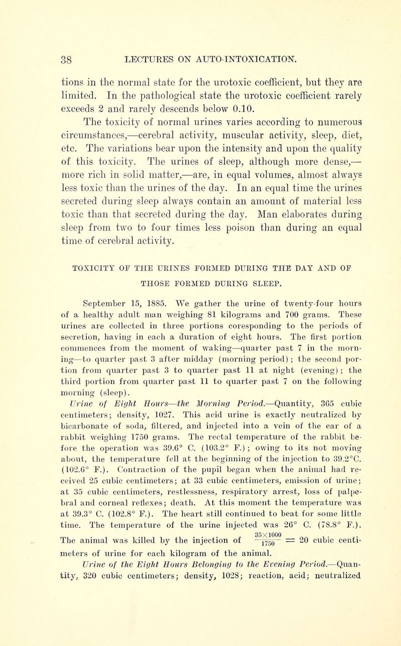 tions in the normal state for the urotoxic coefficient;, but they are limited. In the pathological state the urotoxic coefficient rarely exceeds 2 and rarely descends below 0.10. The toxicity of normal urines varies according to numerous circumstances,—cerebral activity, muscular activity, sleep, diet, etc. The variations bear upon the intensity and upon the quality of this toxicity. The urines of sleep, although more dense,— more rich in solid matter,—are, in equal volumes, almost always less toxic than the urines of the day. In an equal time the urines secreted during sleep always contain an amount of material less toxic than that secreted during the day. Man elaborates during sleep from two to four times less poison than during an equal time of cerebral activity. TOXICITY OF THE URINES FORMED DURING THE DAT AND OF THOSE FORMED DURING SLEEP. September 15, 1SS5. We gather the urine of twenty-four hours of a healthy adult man weighing 81 kilograms and 700 grams. These urines are collected in three portions coresponding to the periods of secretion, having in each a duration of eight hours. The first portion commences from the moment of waking—quarter past 7 in the morn- ing—to quarter past 3 after midday (morning period) ; the second por- tion from quarter past 3 to quarter past 11 at night (evening); the third portion from quarter past 11 to quarter past 7 on the following morning (sleep). Urine of Eight Hours—the Morning Period.—Quantity, 3G5 cubic centimeters; density, 1027. This acid urine is exactly neutralized by bicarbonate of soda, filtered, and injected into a vein of the ear of a rabbit weighing 1750 grams. The rectal temperature of the rabbit be- fore the operation was 39.6° C. (103.2° F.); owing to its not moving about, the temperature fell at the beginning of the injection to 39.2°C. (102.6° F.). Contraction of the pupil began when the animal had re- ceived 25 cubic centimeters; at 33 cubic centimeters, emission of urine; at 35 cubic centimeters, restlessness, respiratory arrest, loss of palpe- bral and corneal reflexes; death. At this moment the temperature was at 39.3° C. (102.8° F.). The heart still continued to beat for some little time. The temperature of the urine injected was 26° C. (78.8° F.). The animal was killed by the injection of 175Q = 20 cubic centi- meters of urine for each kilogram of the animal. Urine of the Eight Hours Belonging to the Evening Period.—Quan- tity, 320 cubic centimeters; density, 1028; reaction, acid; neutralized