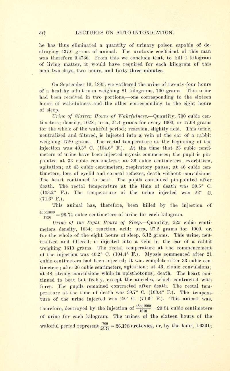 he has thus eliminated a quantity of urinary poison capable of de- stroying 437.6 grams of animal. The urotoxic coefficient of this man was therefore 0.4736. From this we conclude that, to kill 1 kilogram of living matter, it would have required for each kilogram of this man two days, two hours, and forty-three minutes. On September 19, 1S85, we gathered the urine of twenty-four hours of a healthy adult man weighing 81 kilograms, 700 grams. This urine had been received in two portions,—one corresponding to the sixteen hours of wakefulness and the other corresponding to the eight hours of sleep. Urine of Sixteen Hours of Wakefulness.—Quantity, 700 cubic cen- timeters; density, 1028; urea, 24.4 grams for every 1000, or 17.08 grams for the whole of the wakeful period; reaction, slightly acid. This urine, neutralized and filtered, is injected into a vein of the ear of a rabbit weighing 1720 grams. The rectal temperature at the beginning of the injection was 40.3° C. (104.6° F.). At the time that 23 cubic centi- meters of urine have been injected myosis commences; the pupil is pin- pointed at 33 cubic centimeters; at 36 cubic centimeters, exorbitism, agitation; at 43 cubic centimeters, respiratory pause; at 46 cubic cen- timeters, loss of eyelid and corneal reflexes, death without convulsions. The heart continued to beat. The pupils continued pin-pointed after death. The rectal temperature at the time of death was 39.5° C. (103.2° F.). The temperature of the urine injected was 22° C. (71.6° F). This animal has, therefore, been killed by the injection of \Z = 26.74 cubic centimeters of urine for each kilogram. Urine of the Eight Hours of Sleep.—Quantity, 225 cubic centi- meters density, 1034; reaction, acid; urea, 27.2 grams for 1000, or, for the whole of the eight hours of sleep, 6.12 grams. This urine, neu- tralized and filtered, is injected into a vein in the ear of a rabbit weighing 1610 grains. The rectal temperature at the commencement of the injection was 40.2° C. (104.4° F.). Myosis commenced after 21 cubic centimeters had been injected; it was complete after 33 cubic cen- timeters ; after 26 cubic centimeters, agitation; at 46, clonic convulsions; at 48, strong convulsions while in opisthotonos; death. The heart con- tinued to beat but feebly, except the auricles, which contracted with force. The pupils remained contracted after death. The rectal tem- perature at the time of death was 39.7° C. (103.4° F). The tempera- ture of the urine injected was 22° C. (71.6° F.). This animal was, therefore, destroyed by the injection of ^y^io- = 29.81 cubic centimeters of urine for each kilogram. The urines of the sixteen hours of the wakeful period represent r—- = 26.178 urotoxies, or, by the hour, 1.6361;