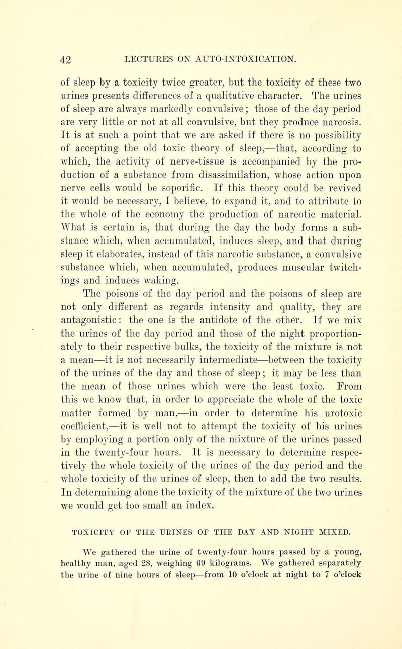 of sleep by a toxicity twice greater, but the toxicity of these two urines presents differences of a qualitative character. The urines of sleep are always markedly convulsive; those of the day period are very little or not at all convulsive, but they produce narcosis. It is at such a point that we are asked if there is no possibility of accepting the old toxic theory of sleep,—that, according to which, the activity of nerve-tissue is accompanied by the pro- duction of a substance from disassimilation, whose action upon nerve cells would be soporific. If this theory could be revived it would be necessary, I believe, to expand it, and to attribute to the whole of the economy the production of narcotic material. What is certain is, that during the day the body forms a sub- stance which, when accumulated, induces sleep, and that during sleep it elaborates, instead of this narcotic substance, a convulsive substance which, when accumulated, produces muscular twitch- ings and induces waking. The poisons of the day period and the poisons of sleep are not only different as regards intensity and quality, they are antagonistic: the one is the antidote of the other. If we mix the urines of the day period and those of the night proportion- ately to their respective bulks, the toxicity of the mixture is not a mean—it is not necessarily intermediate—between the toxicity of the urines of the day and those of sleep; it may be less than the mean of those urines which were the least toxic. From this we know that, in order to appreciate the whole of the toxic matter formed by man,—in order to determine his urotoxic coefficient,—it is well not to attempt the toxicity of his urines by employing a portion only of the mixture of the urines passed in the twenty-four hours. It is necessary to determine respec- tively the whole toxicity of the urines of the day period and the whole toxicity of the urines of sleep, then to add the two results. In determining alone the toxicity of the mixture of the two urines we would get too small an index. TOXICITY OF THE URINES OF THE DAY AND NIGHT MIXED. We gathered the urine of twenty-four hours passed by a young, healthy man, aged 28, weighing 69 kilograms. We gathered separately the urine of nine hours of sleep—from 10 o'clock at night to 7 o'clock