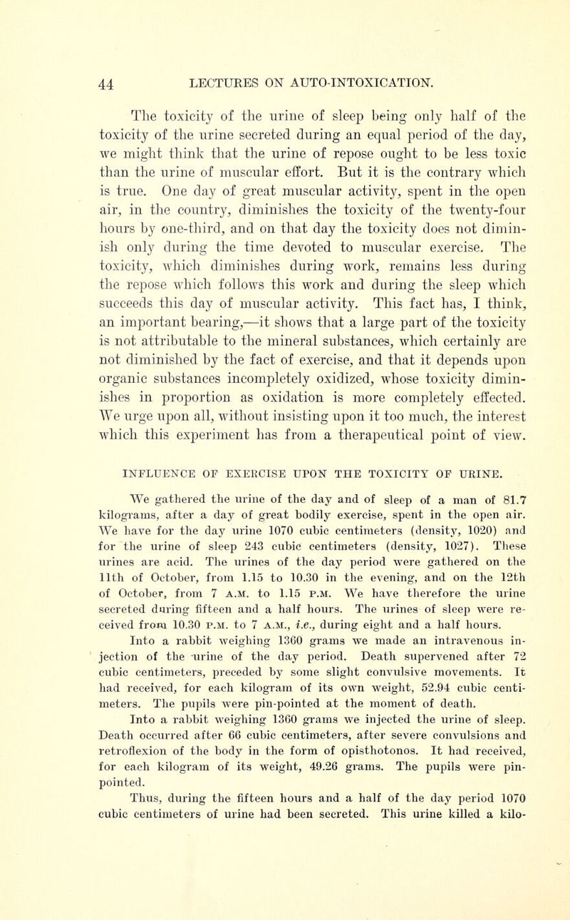 The toxicity of the urine of sleep being only half of the toxicity of the urine secreted during an equal period of the day, we might think that the urine of repose ought to be less toxic than the urine of muscular effort. But it is the contrary which is true. One day of great muscular activity, spent in the open air, in the country, diminishes the toxicity of the twenty-four hours by one-third, and on that day the toxicity does not dimin- ish only during the time devoted to muscular exercise. The toxicity, which diminishes during work, remains less during the repose which follows this work and during the sleep which succeeds this day of muscular activity. This fact has, I think, an important bearing,—it shows that a large part of the toxicity is not attributable to the mineral substances, which certainly are not diminished by the fact of exercise, and that it depends upon organic substances incompletely oxidized, whose toxicity dimin- ishes in proportion as oxidation is more completely effected. We urge upon all, without insisting upon it too much, the interest which this experiment has from a therapeutical point of view. INFLUENCE OF EXERCISE UPON THE TOXICITY OF URINE. We gathered the urine of the day and of sleep of a man of 81.7 kilograms, after a day of great bodily exercise, spent in the open air. We have for the day urine 1070 cubic centimeters (density, 1020) and for the urine of sleep 243 cubic centimeters (density, 1027). These urines are acid. The urines of the day period were gathered on the 11th of October, from 1.15 to 10.30 in the evening, and on the 12th of October, from 7 A.M. to 1.15 p.m. We have therefore the urine secreted during fifteen and a half hours. The urines of sleep were re- ceived from 10.30 p.m. to 7 a.m., i.e., during eight and a half hours. Into a rabbit weighing 1360 grams we made an intravenous in- jection of the urine of the day period. Death supervened after 72 cubic centimeters, preceded by some slight convulsive movements. It had received, for each kilogram of its own weight, 52.94 cubic centi- meters. The pupils were pin-pointed at the moment of death. Into a rabbit weighing 13G0 grams we injected the urine of sleep. Death occurred after 66 cubic centimeters, after severe convulsions and retroflexion of the body in the form of opisthotonos. It had received, for each kilogram of its weight, 49.26 grams. The pupils were pin- pointed. Thus, during the fifteen hours and a half of the day period 1070 cubic centimeters of urine had been secreted. This urine killed a kilo-