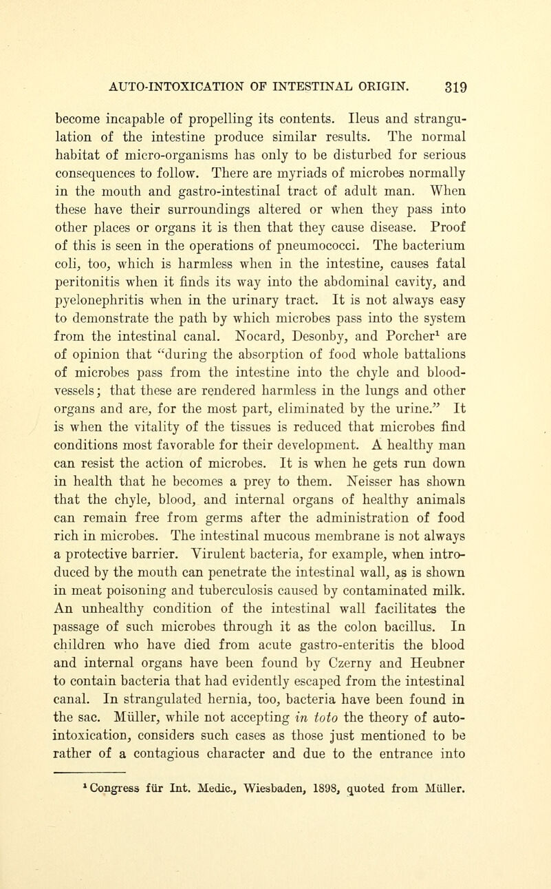 become incapable of propelling its contents. Ileus and strangu- lation of the intestine produce similar results. The normal habitat of micro-organisms has only to be disturbed for serious consequences to follow. There are myriads of microbes normally in the mouth and gastro-intestinal tract of adult man. When these have their surroundings altered or when they pass into other places or organs it is then that they cause disease. Proof of this is seen in the operations of pneumococci. The bacterium coli, too, which is harmless when in the intestine, causes fatal peritonitis when it finds its way into the abdominal cavity, and pyelonephritis when in the urinary tract. It is not always easy to demonstrate the path by which microbes pass into the system from the intestinal canal. Nocard, Desonby, and Porcher1 are of opinion that during the absorption of food whole battalions of microbes pass from the intestine into the chyle and blood- vessels ; that these are rendered harmless in the lungs and other organs and are, for the most part, eliminated by the urine. It is when the vitality of the tissues is reduced that microbes find conditions most favorable for their development. A healthy man can resist the action of microbes. It is when he gets run down in health that he becomes a prey to them. Neisser has shown that the chyle, blood, and internal organs of healthy animals can remain free from germs after the administration of food rich in microbes. The intestinal mucous membrane is not always a protective barrier. Virulent bacteria, for example, when intro- duced by the mouth can penetrate the intestinal wall, as is shown in meat poisoning and tuberculosis caused by contaminated milk. An unhealthy condition of the intestinal wall facilitates the passage of such microbes through it as the colon bacillus. In children who have died from acute gastro-enteritis the blood and internal organs have been found by Czerny and Heubner to contain bacteria that had evidently escaped from the intestinal canal. In strangulated hernia, too, bacteria have been found in the sac. Miiller, while not accepting in toto the theory of auto- intoxication, considers such cases as those just mentioned to be rather of a contagious character and due to the entrance into 1 Congress fur Int. Medic, Wiesbaden, 1898, quoted from Miiller.