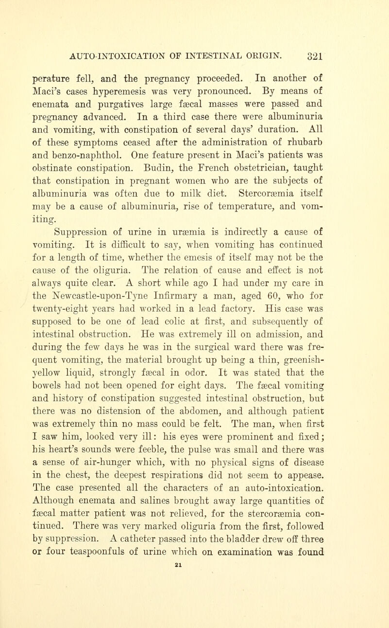 perature fell, and the pregnancy proceeded. In another of Maci's cases hyperemesis was very pronounced. By means of enemata and purgatives large faecal masses were passed and pregnancy advanced. In a third case there were albuminuria and vomiting, with constipation of several days' duration. All of these symptoms ceased after the administration of rhubarb and benzo-naphthol. One feature present in Maci's patients was obstinate constipation. Budin, the French obstetrician, taught that constipation in pregnant women who are the subjects of albuminuria was often due to milk diet. Stercoraemia itself may be a cause of albuminuria, rise of temperature, and vom- iting. Suppression of urine in uraemia is indirectly a cause of vomiting. It is difficult to say, when vomiting has continued for a length of time, whether the emesis of itself may not be the cause of the oliguria. The relation of cause and effect is not always quite clear. A short while ago I had under my care in the Newcastle-upon-Tyne Infirmary a man, aged 60, who for twenty-eight years had worked in a lead factory. His case was supposed to be one of lead colic at first, and subsequently of intestinal obstruction. He was extremely ill on admission, and during the few days he was in the surgical ward there was fre- quent vomiting, the material brought up being a thin, greenish- yellow liquid, strongly faecal in odor. It was stated that the bowels had not been opened for eight days. The faecal vomiting and history of constipation suggested intestinal obstruction, but there was no distension of the abdomen, and although patient was extremely thin no mass could be felt. The man, when first I saw him, looked very ill: his eyes were prominent and fixed; his heart's sounds were feeble, the pulse was small and there was a sense of air-hunger which, with no physical signs of disease in the chest, the deepest respirations did not seem to appease. The case presented all the characters of an auto-intoxication. Although enemata and salines brought away large quantities of faecal matter patient was not relieved, for the stercoraemia con- tinued. There was very marked oliguria from the first, followed by suppression. A catheter passed into the bladder drew off three or four teaspoonfuls of urine which on examination was found