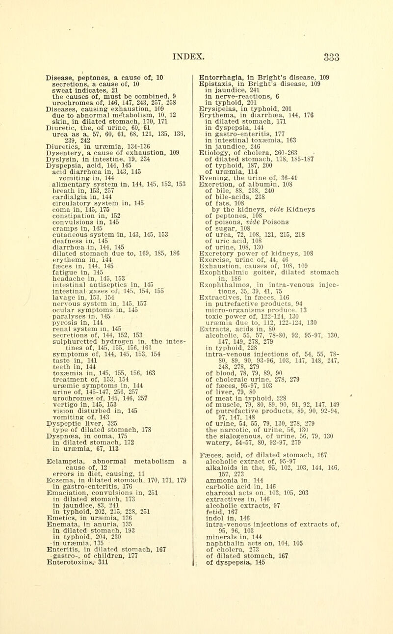 Disease, peptones, a cause of, 10 secretions, a cause of, 10 sweat indicates, 21 the causes of, must be combined, 9 urochromes of, 146, 147, 243, 257, 258 Diseases, causing exhaustion, 109 due to abnormal me'tabolism, 10, 12 skin, in dilated stomach, 170, 171 Diuretic, the, of urine, 60, 61 urea as a, 57, 60, 61, 68, 121, 135, 136, 239, 242 Diuretics, in uraemia, 134-136 Dysentery, a cause of exhaustion, 109 Dyslysin, in intestine, 19, 234 Dyspepsia, acid, 144, 145 acid diarrhoea in, 143, 145 vomiting in, 144 alimentary system in, 144, 145, 152, 153 breath in, 153, 257 cardialgia in, 144 circulatory system in, 145 coma in, 145, 175 constipation in, 152 convulsions in, 145 cramps in, 145 cutaneous system in, 143, 145, 153 deafness in, 145 diarrhoea in, 144, 145 dilated stomach due to, 169, 185, 186 erythema in, 144 faeces in, 144, 145 fatigue in, 145 headache in, 145, 153 intestinal antiseptics in, 145 intestinal gases of, 145, 154, 155 lavage in, 153, 154 nervous system in, 145, 157 ocular symptoms in, 145 paralyses in, 145 pyrosis in, 144 renal system in, 145 secretions of, 144, 152, 153 sulphuretted hydrogen in, the intes- tines of, 145, 155, 15G, 163 symptoms of, 144, 145, 153, 154 taste in, 141 teeth in, 144 toxaemia in, 145, 155, 156, 163 treatment of, 153, 154 uraemic symptoms in, 144 urine of, 145-147, 256, 257 urochromes of, 145, 146, 257 vertigo in, 145, 153 vision disturbed in, 145 vomiting of, 143 Dyspeptic liver, 325 ' type of dilated stomach, 178 Dyspnoea, in coma, 175 in dilated stomach, 172 in uraemia, 67, 113 Eclampsia, abnormal metabolism a cause of, 12 errors in diet, causing, 11 Eczema, in dilated stomach, 170, 171, 179 in gastro-enteritis, 176 Emaciation, convulsions in, 251 in dilated stomach, 173 in jaundice, 83, 241 in typhoid, 202, 215, 228, 251 Emetics, in uraemia, 136 Enemata, in anuria, 135 in dilated stomach, 193 in typhoid, 204, 230 in uraemia, 135 Enteritis, in dilated stomach, 167 gastro-, of children, 177 Enterotoxins, 311 Entorrhagia, in Bright's disease, 109 Epistaxis, in Bright's disease, 109 in jaundice, 241 in nerve-reactions, 6 in typhoid, 201 Erysipelas, in typhoid, 201 Erythema, in diarrhcea, 144, 176 in dilated stomach, 171 in dyspepsia, 144 in gastro-enteritis, 177 in intestinal toxaemia, 163 in jaundice, 246 Etiology, of cholera, 260-263 of dilated stomach, 17S, 185-187 of typhoid, 187, 200 of uraemia, 114 Evening, the urine of, 36-41 Excretion, of albumin, 108 of bile, 88, 238, 240 of bile-acids, 238 of fats, 108 by the kidneys, vide Kidneys of peptones, 108 of poisons, vide Poisons of sugar, 108 of urea, 72, 108, 121, 215, 218 of uric acid, 108 of urine, 108, 130 Excretory power of kidneys, 108 Exercise, urine of, 44, 46 Exhaustion, causes of, 10S, 109 Exophthalmic goiter, dilated stomach in, 186 Exophthalmos, in intra-venous injec- tions, 35, 39, 41, 75 Extractives, in faeces, 146 in putrefactive products, 94 micro-organisms produce. 13 toxic power of, 122-124, 130 uraemia due to, 112, 122-124, 130 Extracts, acids in, 80 alcoholic, 55, 57, 78-80, 92, 95-97, 130, 147, 149, 278, 279 in typhoid, 228 intra-venous injections of, 54, 55, 78- 80, 89, 90, 93-96, 103, 147, 148, 247, 248, 278, 279 of blood, 78, 79, 89, 90 of choleraic urine, 278, 279 of faeces, 95-97, 103 of liver, 79, 80 of meat in typhoid, 228 of muscle, 79, 80, 89, 90, 91, 92, 147, 149 of putrefactive products, 89, 90, 92-94, 97, 147, 148 of urine, 54, 55, 79, 130, 278, 279 the narcotic, of urine, 56, 130 the sialogenous, of urine, 56, 79, 130 watery, 54-57, 80, 92-97, 279 Faeces, acid, of dilated stomach, 167 alcoholic extract of, 95-97 alkaloids in the, 95, 102, 103, 144, 146, 157, 273 ammonia in, 144 carbolic acid in, 146 charcoal acts on, 103, 105, 203 extractives in, 146 alcoholic extracts, 97 fetid, 167 indol in, 146 intra-venous injections of extracts of, 95, 96, 103 minerals in, 144 naphthalin acts on, 104, 105 of cholera, 273 of dilated stomach, 167 of dyspepsia, 145