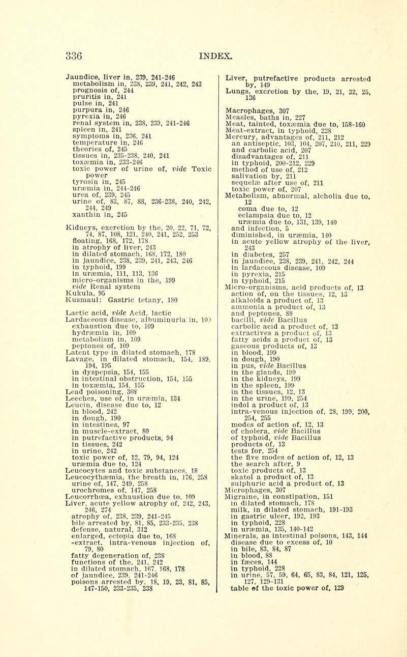 Jaundice, liver in, 239, 241-246 metabolism in, 238, 239, 241, 242, 243 prognosis of, 244 pruritis in, 241 pulse in, 241 purpura in, 246 pyrexia in, 246 renal system in, 238, 239, 241-246 spleen in, 241 symptoms in, 236, 241 temperature in, 246 theories of, 245 tissues in, 235-238, 240, 241 toxaemia in, 233-246 toxic power of urine of, vide Toxic power tyrosin in, 245 uraemia in, 244-246 urea of, 239, 245 urine of, 83, 87, 88, 236-238, 240, 242, 244, 249 xanthin in, 245 Kidneys, excretion by the, 20, 22, 71, 72, 74, 87, 108, 121, 240, 241, 252, 253 floating, 168, 172, 178 in atrophy of liver, 243 in dilated stomach, 16S, 172, 180 in jaundice, 238, 239, 241, 243, 246 in typhoid, 199 in uraemia, 111, 113, 136 micro-organisms in the, 199 vide Renal system Kukula, 95 Kusmaul: Gastric tetany, 180 Lactic acid, vide Acid, lactic Lardaceous disease, albuminuria in, 10J exhaustion due to, 109 hydra?mia in, 109 metabolism in, 109 peptones of, 109 Latent type in dilated stomach, 178 Lavage, in dilated stomach, 154, 189, 194, 195 in dyspepsia, 154, 155 in intestinal obstruction, 154, 155 in toxaemia, 154, 155 Lead poisoning, 308 Leeches, use of, in uraemia, 134 Leucin, disease due to, 12 in blood, 242 in dough, 190 in intestines, 97 in muscle-extract, 80 in putrefactive products, 94 in tissues, 242 in urine, 242 toxic power of, 12, 79, 94, 124 uraemia due to, 124 Leucocytes and toxic substances, 18 Leucocythasmia, the breath in, 176, 258 urine of, 147, 249, 258 urochromes of, 147, 258 Leucorrhcea, exhaustion due to, 109 Liver, acute yellow atrophy of, 242, 243, 246, 274 atrophy of, 238, 239, 241-245 bile arrested by, 81, 85, 233-235, 238 defense, natural, 312 enlarged, ectopia due to, 168 -extract, intra-venous injection of, 79, 80 fatty degeneration of, 238 functions of the, 241, 242 in dilated stomach, 167. 168, 178 of jaundice, 239. 241-246 poisons arrested by. 18, 19, 23, 81, 85, 147-150, 233-235, 238 Liver, putrefactive products arrested by, 149 Lungs, excretion by the, 19, 21, 22, 25, 136 Macrophages, 307 Measles, baths in, 227 Meat, tainted, toxaemia due to, 158-160 Meat-extract, in typhoid, 228 Mercury, advantages of, 211, 212 an antiseptic, 103, 104, 207, 210, 211, 229 and carbolic acid, 207 disadvantages of, 211 in typhoid, 200-212, 229 method of use of, 212 salivation by, 211 sequelae after use of, 211 toxic power of, 207 Metabolism, abnormal, alcholia due to, 12 coma due to, 12 eclampsia due to, 12 uraemia due to, 131, 139, 140 and infection, 5 diminished, in uraemia, 140 in acute yellow atrophy of the liver, 243 in diabetes, 257 in jaundice, 238, 239, 241, 242, 244 in lardaceous disease, 109 in pyrexia, 215 in typhoid, 215 Micro-organisms, acid products of, 13 action of, on the tissues, 12, 13 alkaloids a product of, 13 ammonia a product of, 13 and peptones, 88 bacilli, vide Bacillus carbolic acid a product of, 13 extractives a product of, 13 fatty acids a product of, 13 gaseous products of, 13 in blood. 199 in dough, 190 in pus, vide Bacillus in the glands, 199 in the kidneys, 199 in the spleen, 199 in the tissues, 12, 13 in the urine, 199, 254 indol a product of, 13 intra-venous injection of, 28, 199, 200, 254, 255 modes of action of, 12, 13 of cholera, vide Bacillus of typhoid, vide Bacillus products of, 13 tests for, 254 the five modes of action of, 12, 13 the search after, 9 toxic products of, 13 skatol a product of, 13 sulphuric acid a product of, 13 Microphages, 307 Migraine, in constipation, 151 in dilated stomach, 178 milk, in dilated stomach, 191-193 in gastric ulcer, 192, 193 in typhoid, 228 in uraemia, 135, 140-142 Minerals, as intestinal poisons, 143, 144 disease due to excess of, 10 in bile, 83, 84, 87 in blood, 88 in faeces, 144 in typhoid, 228 in urine, 57, 59, 64, 65, 83, 84, 121, 125, 127, 129-131 table of the toxic power of, 129