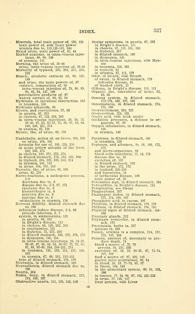 537 Minerals, total toxic power of, 130, 131 toxic power of, vide Toxic power uraemia due to, 112,125-131, 244 Mixed urine, toxic power of, 43, 44 Morbid anatomy, in intra-venous injec- tions, 89, 90, 149 of uraemia, 115 Morning, the urine of, 38-44 urine, intra-venous injection of, 38-41 Mortality of typhoid, 203, 204, 211, 231, 232 Muscle, alcoholic extracts of, 80, 147, 149 and urine, the toxic powers of, 97 -extract, composition of, 80 intra-venous injection of, 79, 80, 89, 90, 93, 94, 147, 149 putrefactive products of, 97 watery extract of, 80, 93, 94 Mydriasis, in intestinal obstruction, 163 in toxaemia, 158 Mydriatic alkaloids, 93 Myosis, and convulsions, 57, 63 in anuria, 67, 283 in cholera, 67, 129, 282, 283 in intra-venous injections, 28. 34, 35, 38-40, 47, 53, 55-57, 75, 80, 87, 88, 94, 248, 249, 251, 274 in uraemia, 67, 129 Myotic, the, of urine, 63, 130 Naphthalin, action of, on faeces, 104, 105 on urine, 104, 105 formulae for use of, 105, 229, 230 in acute yellow atrophy of the liver, 242, 243, 274 in cholera, 243, 271, 272, 274 in dilated stomach, 174, 183, 185, 194 in typhoid, 204, 229, 230, 243, 274 in uraemia, 141, 142 in urine, 104, 105, 243 Narcotic, the, of urine, 63, 130 urine, 42, 250 Nerve-reactions, a pathogenic process, 2-8 diarrhoea due to, 6 disease due to, 2-8, 67, 171 epistaxis due to, 6 haemorrhages in, 6 polyuria due to, 6 snycope due to, 6 -stimulation in uraemia, 134 Nervous debility, dilated stomach due to, 186 influences induce disease, 2-8, 66 precede infection, 6, 7 system, in ammonaemia, 121 in anuria, 68, 283 in Bright's disease, 111 in cholera, 68, 129, 282, 283 in constipation, 151 in diabetes, 75, 257, 258 in dilated stomach, 169, 175, 178, 179 in dyspepsia, 145, 154 in intra-venous injections, 28, 34-36, 38-40, 47, 48, 52, 54, 55-57, 75, 78, 80, 87, 88, 93-96, 244, 248-251, 274 in toxaemia, 145, 150, 151, 157, 158. 163 in uraemia, 67, 68, 111, 113-115 type of dilated stomach, 178, 179 Neuralgia, in dilated stomach, 169 Neurasthenia, dilated stomach due to, 186 Neurin, 284 Nodes, bony, in dilated stomach, 173, 174, 180, 187 Obstructive anuria, 111, 115, 116, 118 Ocular symptoms, in anuria, 67, 283 in Bright's disease, 111 in cholera, 67, 129, 281, 283 in diabetes, 257 in dilated stomach, 169 in dyspepsia, 145 in intra-venous injections, vide Myo- sis in toxaemia, 158, 163 in typhoid, 93 in uraemia, 67, 111, 129 Odor, of breath, vide Breath of sweat, in dilated stomach, 170 indicates disease, 21 of washed cloth, 21 CEdema, in Bright's disease, 110, 111 Organic, the, convulsive of urine, 62, 63, 65 Osseous system, in dilated stomach, 173-176, 180, 187, 196 Osteomalacia, in dilated stomach, 174, 175, 180 Overexcitement, 324, 325 Overexertion, 324, 325 Oxalic acid, vide Acid, oxalic Oxidation processes, a defense to or- ganism, 97, 99 Oxygen inhalations, in dilated stomach, 188 in uraemia, 140 Paralyses, in dilated stomach, 169 in toxaemia, 158 Peptones, and albumen, 10, 18, 109, 172, 173 and micro-organisms, 88 blood-cells transform, 17, 18, 173 disease due to, 10 excretion of, 103 in dilated stomach, 193 in the urine, 172, 173 in typhoid, 228-230 and leucocytes, 18 of lardaceous disease, 109 toxic power of, 10 Percussion sign, in dilated stomach, 164 Pericarditis, in Bright's disease, 111 Perspiration, see Sweat Phagocytosis, 307 Phalangeal nodes, in dilated stomach, 173, 174, 180, 187 Phosphoric acid, in excess, 307 Phlebitis, in dilated stomach, 173, 179 Phthisis, in dilated stomach, 156, 180 Physical signs of dilated stomach, 164- 166 Pituitary glands, 312 Pityriasis versicolor, in dilated stom- ach, 170 Pneumonia, baths in, 227 quinine in, 209 Poison, uraemia is a complex, 114, 132, 133, 143, 244 Poisons, amount of, necessary to pro- duce death, 74 blood a source of, 78, 79 arrests, 18, 235, 236 excretion of, 16, 19, 20-25, 67, 71-74, 107, 108 food a source of, 97, 102, 143 gastric juice neutralizes, 89, 94 in blood, 16, 18, 71-74, 89, 97 in faeces. 144, 146 in the alimentary system, 89, 94, 102, 106 in tissues, 17. 24, 84 ,97, 102, 235-238 in urine, 17, 146, 147 liver arrests, vide Liver