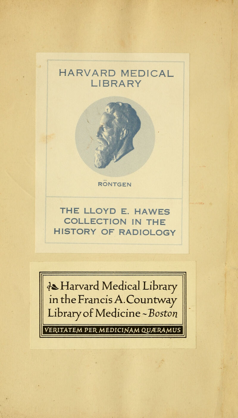 HARVARD MEDICAL LIBRARY RONTGEN THE LLOYD E. HA WES COLLECTION IN THE HISTORY OF RADIOLOGY ^Harvard Medical Library in the Francis A. Countway Library of Medicine -^Boston VERITATEM PERMEDICIjsTAM QU/ERAMUS