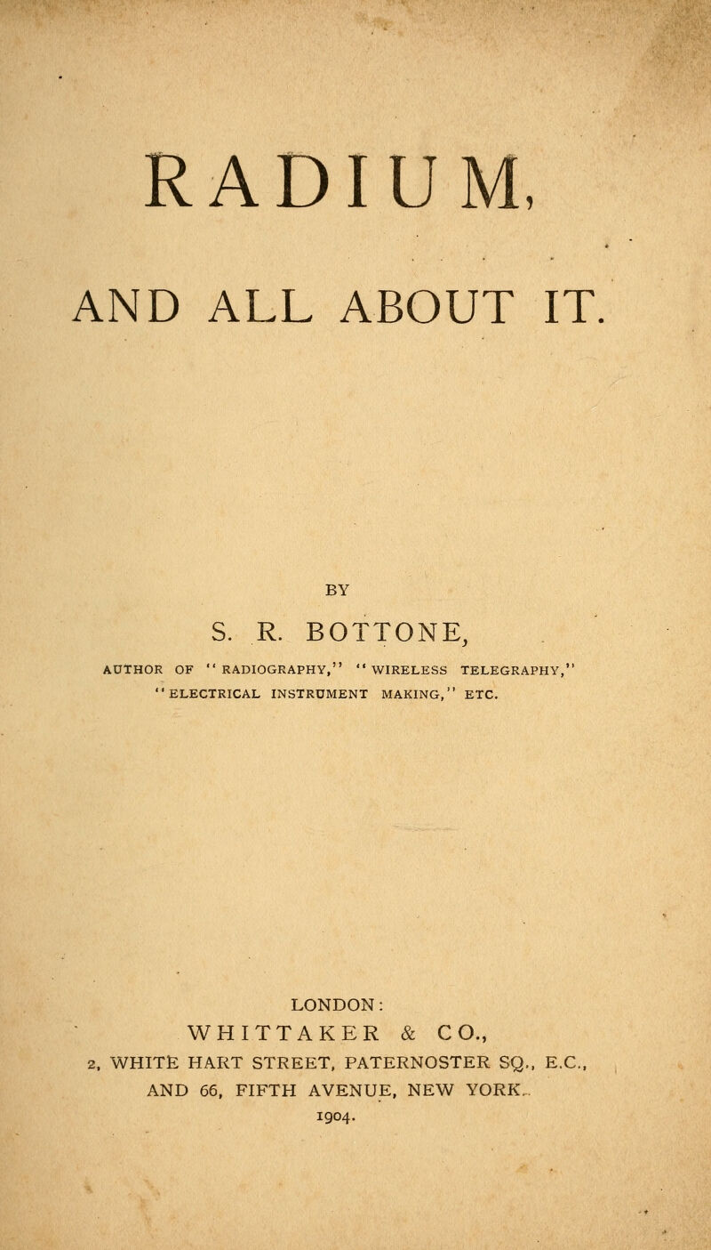 RADIUM, AND ALL ABOUT IT BY S. R. BOTTONE, AUTHOR OF RADIOGRAPHY, WIRELESS TELEGRAPHY, ELECTRICAL INSTRUMENT MAKING, ETC. LONDON: WHITTAKER & CO., 2, WHITE HART STREET, PATERNOSTER SQ., E.C. AND 66, FIFTH AVENUE, NEW YORK.. 1904.