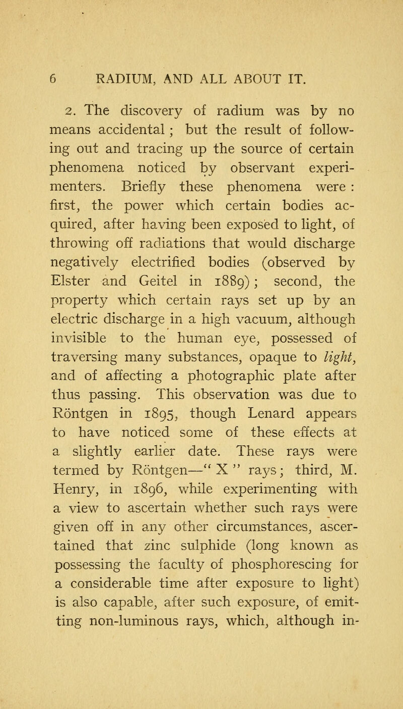 2. The discovery of radium was by no means accidental; but the result of follow- ing out and tracing up the source of certain phenomena noticed by observant experi- menters. Briefly these phenomena were : first, the power which certain bodies ac- quired, after having been exposed to light, of throwing off radiations that would discharge negatively electrified bodies (observed by Elster and Geitel in 1889) ; second, the property wThich certain rays set up by an electric discharge in a high vacuum, although invisible to the human eye, possessed of traversing many substances, opaque to light, and of affecting a photographic plate after thus passing. This observation was due to Rontgen in 1895, though Lenard appears to have noticed some of these effects at a slightly earlier date. These rays were termed b}^ Rontgen—X rays; third, M. Henry, in 1896, while experimenting with a view to ascertain whether such rays were given off in any other circumstances, ascer- tained that zinc sulphide (long known as possessing the faculty of phosphorescing for a considerable time after exposure to light) is also capable, after such exposure, of emit- ting non-luminous rays, which, although in-